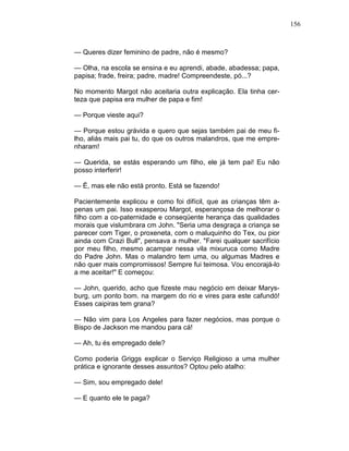 156
— Queres dizer feminino de padre, não é mesmo?
— Olha, na escola se ensina e eu aprendi, abade, abadessa; papa,
papisa; frade, freira; padre, madre! Compreendeste, pó...?
No momento Margot não aceitaria outra explicação. Ela tinha cer-
teza que papisa era mulher de papa e fim!
— Porque vieste aqui?
— Porque estou grávida e quero que sejas também pai de meu fi-
lho, aliás mais pai tu, do que os outros malandros, que me empre-
nharam!
— Querida, se estás esperando um filho, ele já tem pai! Eu não
posso interferir!
— Ë, mas ele não está pronto. Está se fazendo!
Pacientemente explicou e como foi difícil, que as crianças têm a-
penas um pai. Isso exasperou Margot, esperançosa de melhorar o
filho com a co-paternidade e conseqüente herança das qualidades
morais que vislumbrara cm John. "Seria uma desgraça a criança se
parecer com Tiger, o proxeneta, com o maluquinho do Tex, ou pior
ainda com Crazi Bull", pensava a mulher. "Farei qualquer sacrifício
por meu filho, mesmo acampar nessa vila mixuruca como Madre
do Padre John. Mas o malandro tem uma, ou algumas Madres e
não quer mais compromissos! Sempre fui teimosa. Vou encorajá-lo
a me aceitar!" E começou:
— John, querido, acho que fizeste mau negócio em deixar Marys-
burg, um ponto bom. na margem do rio e vires para este cafundó!
Esses caipiras tem grana?
— Não vim para Los Angeles para fazer negócios, mas porque o
Bispo de Jackson me mandou para cá!
— Ah, tu és empregado dele?
Como poderia Griggs explicar o Serviço Religioso a uma mulher
prática e ignorante desses assuntos? Optou pelo atalho:
— Sim, sou empregado dele!
— E quanto ele te paga?
 