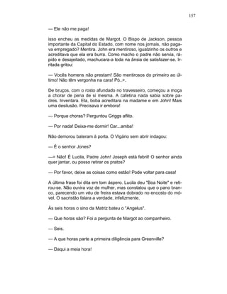 157
— Ele não me paga!
isso encheu as medidas de Margot. O Bispo de Jackson, pessoa
importante da Capital do Estado, com nome nos jornais, não paga-
va empregado? Mentira. John era mentiroso, igualzinho os outros e
acreditava que ela era burra. Como macho o padre não servia, rá-
pido e desajeitado, machucara-a toda na ânsia de satisfazer-se. Ir-
ritada gritou:
— Vocês homens não prestam! São mentirosos do primeiro ao úl-
timo! Não têm vergonha na cara! Pó..>.
De bruços, com o rosto afundado no travesseiro, começou a moça
a chorar de pena de si mesma. A cafetina nada sabia sobre pa-
dres. Inventara. Ela, boba acreditara na madame e em John! Mais
uma desilusão. Precisava ir embora!
— Porque choras? Perguntou Griggs aflito.
— Por nada! Deixa-me dormir! Car...amba!
Não demorou bateram à porta. O Vigário sem abrir indagou:
— É o senhor Jones?
—= Não! É Lucila, Padre John! Joseph está febril! O senhor ainda
quer jantar, ou posso retirar os pratos?
— Por favor, deixe as coisas como estão! Pode voltar para casa!
A última frase foi dita em tom áspero. Lucila deu "Boa Noite" e reti-
rou-se. Não ouvira voz de mulher, mas constatou que o pano bran-
co, parecendo um véu de freira estava dobrado no encosto do mó-
vel. O sacristão falara a verdade, infelizmente.
Às seis horas o sino da Matriz bateu o "Angelus".
— Que horas são? Foi a pergunta de Margot ao companheiro.
— Seis.
— A que horas parte a primeira diligência para Greenville?
— Daqui a meia hora!
 