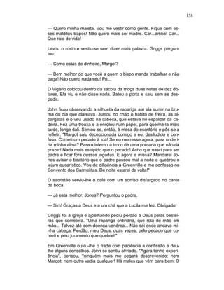 158
— Quero minha maleta. Vou me vestir como gente. Fique com es-
ses malditos trapos! Não quero mais ser madre. Car...amba! Car...
Que raio de vida!
Lavou o rosto e vestiu-se sem dizer mais palavra. Griggs pergun-
tou:
— Como estás de dinheiro, Margot?
— Bem melhor do que você a quem o bispo manda trabalhar e não
paga! Não quero nada seu! Pó...
O Vigário colocou dentro da sacola da moça duas notas de dez dó-
lares. Ela viu e não disse nada. Bateu a porta e saiu sem se des-
pedir.
John ficou observando a silhueta da rapariga até ela sumir na bru-
ma do dia que clareava. Juntou do chão o hábito de freira, as al-
pargatas e o véu usado na cabeça, que estava no espaldar da ca-
deira. Fez uma trouxa e a enrolou num papel, para queimá-la mais
tarde, longe dali. Sentou-se, então, à mesa do escritório e pôs-se a
refletir. "Margot saiu decepcionada comigo e eu, desiludido e con-
fuso. Cometi um pecado à toa! Se eu morresse agora, para onde i-
ria minha alma? Para o inferno a troco de uma porcaria que não dá
prazer! Nada mais estúpido que o pecado! Acho que nasci para ser
padre e ficar fora dessas jogadas. E agora a missa? Mandarei Jo-
nes avisar o beatério que o padre passou mal a noite e quebrou o
jejum eucarístico. Vou de diligência a Greenville e me confesso no
Convento dos Carmelitas. De noite estarei de volta!"
O sacristão serviu-lhe o café com um sorriso disfarçado no canto
da boca.
— Já está melhor, Jones? Perguntou o padre.
— Sim! Graças a Deus e a um chá que a Lucila me fez. Obrigado!
Griggs foi à igreja e ajoelhando pediu perdão a Deus pelas bestei-
ras que cometera. "Uma rapariga ordinária, que rola de mão em
mão... Talvez até com doença venérea... Não sei onde andava mi-
nha cabeça. Perdão, meu Deus. duas vezes, pelo pecado que co-
meti e pelo juramento que quebrei!"
Em Greenville ouviu-lhe o frade com paciência a confissão e deu-
lhe alguns conselhos. John se sentiu aliviado. "Agora tenho experi-
ência", pensou, ''ninguém mais me pegará desprevenido: nem
Margot, nem outra vadia qualquer! Há males que vêm para bem. O
 