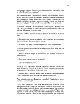 159
que passou, passou. De agora em diante serei um bom padre, cas-
to e fiel! E que Deus me ajude!"
No sábado de tarde., obedecendo à rotina por ele mesmo estabe-
lecida, foi ouvir confissões na igreja. Atendeu mais de vinte pesso-
as. Faltava uma. Olhou pela grade e reconheceu, pisando na ponta
do pé, muito bem vestida e com um requebro nunca por ele antes
observado, Lucila Jones, a mulher do sacristão, se aproximava.
— Padre, começou, profundamente constrangida... envergonha-
da... venho confessar os pecados que me pesam demais na cons-
ciência. Não posso viver com eles!
Suspirou fundo e esperou qualquer palavra de estímulo, que não
veio.
— Durante muito tempo enganei a mim mesma e a meu marido
com um homem chamado Alonso Lopez.
— É melhor não dizer o nome das pessoas. Está arrependida?
— Longe dele consigo refletir e reconheço meu erro. Acho que me
arrependo!
— Precisa dizer o tempo de convivência e o número aproximado
de conta tos!
— Dois anos, com encontros semanais!
— De que mais se acusa?
— De ter ido à comunhão sem me confessar cada vez que vinham
aqui Monsenhor Rudolf, ou o senhor Bispo. Isso aconteceu umas
cinco vezes... No mais me sinto muito só...
— Solidão não. é pecado, minha filha! A reza é o melhor remédio
contra o tédio e a tentação. Não precisa recitar fórmulas,
Fale naturalmente com Deus que é seu Pai! Freqüente os sacra-
mentos e vai melhorar!
Lucila saiu confortada com vinte Padre-Nossos e outras tantas
Ave-Marias como penitência. Ela sentia profunda ternura pelo pa-
dre. Simpatizara com ele desde a primeira vez que o vira. Imagina-
va-se envolvida e apertada pelos braços compridos do Vigário e ar-
repiava-se toda com a perspectiva de ser carregada no colo dele.
"Que sorte", pensou, "a da mulher do pano branco que dormiu na
 