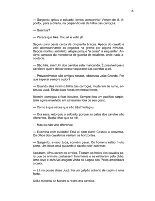 16
— Sargento, gritou o soldado, temos companhia! Vieram de lá. A-
pontou para a direita, na perpendicular da trilha das carroças.
— Quantos?
— Parece que três. Vou ali e volto já!
Seguiu para oeste cerca de cinqüenta braças. Apeou do cavalo e
veio acompanhando as pegadas na grama por alguns minutos.
Depois montou satisfeito, alegre porque "a coisa" ia esquentar. An-
dava cansado da monotonia de guarda de estaleiro, onde nada a-
contecia.
— São três, sim! Um dos cavalos está mancando. É possível que o
cavaleiro queira deixar nosso vaqueano das carretas a pé.
— Provavelmente são amigos nossos, observou João Grande. Por
que esperar sempre o pior?
— Quando eles viram o trilho das carroças, mudaram de rumo, en-
sinuou Jucá. Estão duas horas em nossa frente.
Belmiro começou a ficar inquieto. Sempre fora um pacífico carpin-
teiro agora envolvido em cavalarias fora de seu gosto.
— Como é que sabes que são três? Indagou.
— Ora essa, retorquiu o soldado, porque as patas dos cavalos são
diferentes. Basta olhar que se vê!
— Mas eu não vejo diferença!
— Examina com cuidado! Está aí bem claro! Cessou a conversa.
Os olhos dos cavaleiros varriam os horizontes.
— Sargento, avisou Jucá, convém parar. Os homens estão muito
perto. Um deles está puxando o cavalo pelo' cabresto.
Apearam. Afrouxaram os arreios. Tiraram os freios dos cavalos pa-
ra que os animais pastassem livremente e se estiraram pelo chão.
Uma leve e invisível aragem vinda da Lagoa dos Patos amenizava
o calor.
— Lá no pouso disse Jucá, há um galpão coberto de capim e uma
fonte.
Adão mostrou ao Mestre o rastro dos cavalos.
 