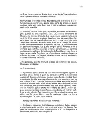 161
— Trate de recuperar-se, Padre John, suas fãs do "devoto femíneo
sexo" querem vê-lo de novo em atividade!
Nenhum dos presentes gostou da piada! Lucila aproveitava a opor-
tunidade para. sempre que podia, estar perto de Griggs, de quem
gostava cada vez mais. Sem que o padre pudesse esquivar-se,
contou-lhe sua vida:
— Nasci no México. Meus pais, espanhóis, morreram em Guadala-
jara, quando eu era pequenina. Mãe. Lis, senhora americana de
Boston, me tirou do orfanato. Era viúva, rica e viajava muito, pois
só tinha filhos homens e não se dava bem com as noras. Corri Se-
ca e Meca com ela. que afinal morreu em Londres, num hotel onde
Jones era camareiro. Eu tinha vinte e um anos. Joseph foi incan-
sável, providenciou enterro e sepultura de Mãe Lis, tomando todas
as providências legais. Ele queria emigrar para a América. Com o
dinheiro que eu tinha, casamos e viemos para Boston. Aí os filhos
contestaram a validade do testamento da falecida em meu favor e
ficamos sem nada. Seguimos para Nova Iorque, onde conhecemos
o Padre Andrews, que de pura pena nos trouxe para cá, ensinando
a Jones o ofício de sacristão.
John percebeu que ela diminuirá a idade ao contar que se casara.
Desculpou e indagou:
— E o casamento?
— Apavorada com a morte de Mãe Lis no estrangeiro, agarrei a
primeira tábua. Jones, a quem eu achava bonitinho e de conversa
agradável. Joseph entendia de modas, cores, flores e rendas. Com
experiência de vida, a pessoa olha para ele vê o que ele é, mas eu
era ingênua. Para consumar o casamento, não é assim que se diz?
Levamos mais de mês! Volta e meia ele se lembra disso e faz no-
vas tentativas, em geral frustradas. Faz dois anos e pouco, come-
cei um romance com o chefe do escritório da fabrica. Alonso Lo-
pez, que depois disso deu desfalque, abandonou a% mulher, os fi-
lhos, a mim e fugiu. Está desaparecido. Correm boatos que se sui-
cidou, que foi para o México, que foi morto por ordem dos donos
da tecelagem. De certo, nada se sabe.
— Jones pelo menos desconfiava do romance?
— Em lugares pequenos é difícil apagar os indícios! Outros sabiam
e com certeza ele também, mas continuou amigo de Alonso. De-
pois do sumiço deste, meu marido passou a ir com freqüência a
Greenville, ainda não descobri porque.
 