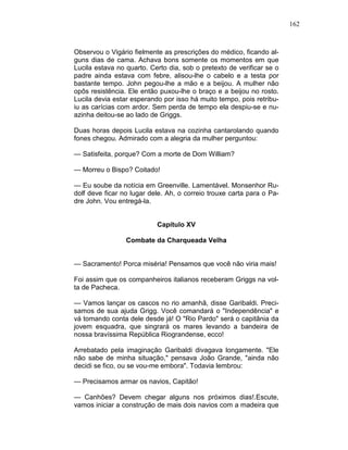 162
Observou o Vigário fielmente as prescrições do médico, ficando al-
guns dias de cama. Achava bons somente os momentos em que
Lucila estava no quarto. Certo dia, sob o pretexto de verificar se o
padre ainda estava com febre, alisou-lhe o cabelo e a testa por
bastante tempo. John pegou-lhe a mão e a beijou. A mulher não
opôs resistência. Ele então puxou-lhe o braço e a beijou no rosto.
Lucila devia estar esperando por isso há muito tempo, pois retribu-
iu as carícias com ardor. Sem perda de tempo ela despiu-se e nu-
azinha deitou-se ao lado de Griggs.
Duas horas depois Lucila estava na cozinha cantarolando quando
fones chegou. Admirado com a alegria da mulher perguntou:
— Satisfeita, porque? Com a morte de Dom William?
— Morreu o Bispo? Coitado!
— Eu soube da notícia em Greenville. Lamentável. Monsenhor Ru-
dolf deve ficar no lugar dele. Ah, o correio trouxe carta para o Pa-
dre John. Vou entregá-la.
Capítulo XV
Combate da Charqueada Velha
— Sacramento! Porca miséria! Pensamos que você não viria mais!
Foi assim que os companheiros italianos receberam Griggs na vol-
ta de Pacheca.
— Vamos lançar os cascos no rio amanhã, disse Garibaldi. Preci-
samos de sua ajuda Grigg. Você comandará o "Independência" e
vá tomando conta dele desde já! O "Rio Pardo" será o capitânia da
jovem esquadra, que singrará os mares levando a bandeira de
nossa bravíssima República Riograndense, ecco!
Arrebatado pela imaginação Garibaldi divagava longamente. "Ele
não sabe de minha situação," pensava João Grande, "ainda não
decidi se fico, ou se vou-me embora". Todavia lembrou:
— Precisamos armar os navios, Capitão!
— Canhões? Devem chegar alguns nos próximos dias!.Escute,
vamos iniciar a construção de mais dois navios com a madeira que
 