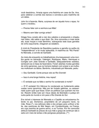 163
você desdobrou. Arranje agora uma festinha em casa de Da. Ana,
para celebrar a corrida dos barcos e convida-a para madrinha de
um deles.
John foi à fazenda. Maria, surpresa de ver àquela hora o rapaz. foi
quem o recebeu.
— Preciso falar com a senhora sua Mãe!
— Mesmo sem falar comigo antes?
Griggs ficou corado até a raiz dos cabelos e amassando o chapéu
nas mãos, não sabia o que dizer. Da. Ana concordou e mais tarde
ela, duas moças e mais Bentinho, sobraçando este duas garrafas
de vinho espumante, chegaram ao estaleiro.
A irmã do Presidente da República quebrou a garrafa na quilha do
"Independência" e foi muito aplaudida. A madrinha do "Rio Pardo"
foi Manoela, a convite de Garibaldi.
Ao meio-dia enquanto os trabalhadores churrasqueavam uma novi-
lha gorda no barracão, Valerigini, Rodrigues, Matru, Henriques e
Coniglia com João Grande e Garibaldi, adequadamente vestidos,
sentavam-se à mesa da fazendeira. Foram abertas muitas garrafas
de vinho generoso, que os homens bebiam com prazer e as mulhe-
res molhavam os lábios. Bentinho, industriado por Manoela, pediu:
— Seu Garibaldi. Conte porque veio ao Rio Grande!
— Isso é uma longa história, meu rapaz!
— É verdade que na Itália o senhor foi condenado à morte?
— É! Ê verdade! Em Gênova fui condenado ao fuzilamento pelas
costas como ignomínia. Não por ter furtado galinhas, ou assassi-
nado quem quer que fosse. Eram os políticos que queriam me ma-
tar. Resolvi então lutar por meus ideais de liberdade e justiça em
outra parte do mundo e vim para o Rio Grande do Sul.
Era visível o interesse de Manoela e o Capitão se entusiasmou fa-
lando no pai, Domenico, proprietário de um pequeno navio, na
mãe. Rosa (*), nos esforços dele e dos amigos para unificar a Itá-
lia. das aventuras do Mar Negro, em Constantinopla, na França,
em cuja marinha de guerra serviu, e na Tunísia. Por fim comovido
atribuía Garibaldi às preces de sua mãe a graça de continuar são e
salvo em meio de tantas e tão perigosas peripécias. (**)
 