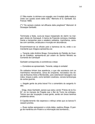 164
(*) "Mia madre. Io dichiaro con orgoglio. era íl modelo delle madre e
credo con questo avere detto tutto.” Memorie di G. Garibaldi. Ed.
Firenze 1888)
(**) "Ho sempre creduto nel efficacia delia preghiera!" Memorie' di
Giuseppe Garibaldi.
Terminada a festa, ouviu-se toque inesperado de clarim na mar-
gem direita do Camaquã. A barca da Fazenda começou imediata-
mente a transportar para o estaleiro soldados, marinheiros, carre-
tas com canhões, arcabuzes e munição em abundância.
Encaminharam-se os oficiais para a barranca do rio, onde o co-
mandante que chegava apresentou-se:
— Tenente João Antônio Braga, Comandante do Pelotão de Guar-
da do Estaleiro, apresenta-se por ordem do Senhor Ministro ao
Comando de Camaquã!
Garibaldi correspondeu à continência e disse:
— Considere-se apresentado. Tenente, esteja à vontade!
Os soldados tinham boa aparência, o que não acontecia com os
marinheiros mercenários, cerca de cinqüenta, recrutados nas do-
cas de Buenos Aires e Montevidéu, pois ostentavam tatuagens nas
mãos. braços e peito, como também cicatrizes, visíveis lembranças
de outras guerras.
— ôiagale gente de pinta brava! Foi o comentário do sargento A-
dão.
_ Grigg. disse Garibaldi, parece que estou vendo "Frères de Ia Co-
te", ou os marujos da Fragata que o Bei de Tunis me entregou.
Temos que dar ocupação a essa gente, senão em breve teremos
problemas sérios.
O Capitão-tenente não esperava o reforço antes que os barcos fi-
cassem prontos.
— Duas razões apressaram a vinda deles, explicou Braga. O peri-
go de mantê-los em Piratini e a informação dos bombeiros...
 