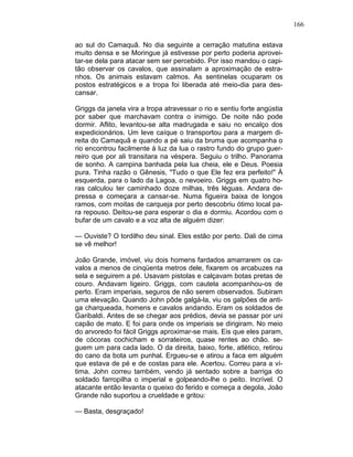 166
ao sul do Camaquã. No dia seguinte a cerração matutina estava
muito densa e se Moringue já estivesse por perto poderia aprovei-
tar-se dela para atacar sem ser percebido. Por isso mandou o capi-
tão observar os cavalos, que assinalam a aproximação de estra-
nhos. Os animais estavam calmos. As sentinelas ocuparam os
postos estratégicos e a tropa foi liberada até meio-dia para des-
cansar.
Griggs da janela vira a tropa atravessar o rio e sentiu forte angústia
por saber que marchavam contra o inimigo. De noite não pode
dormir. Aflito, levantou-se alta madrugada e saiu no encalço dos
expedicionários. Um leve caíque o transportou para a margem di-
reita do Camaquã e quando a pé saiu da bruma que acompanha o
rio encontrou facilmente à luz da lua o rastro fundo do grupo guer-
reiro que por ali transitara na véspera. Seguiu o trilho. Panorama
de sonho. A campina banhada pela lua cheia, ele e Deus. Poesia
pura. Tinha razão o Gênesis, "Tudo o que Ele fez era perfeito!" À
esquerda, para o lado da Lagoa, o nevoeiro. Griggs em quatro ho-
ras calculou ter caminhado doze milhas, três léguas. Andara de-
pressa e começara a cansar-se. Numa figueira baixa de longos
ramos, com moitas de carqueja por perto descobriu ótimo local pa-
ra repouso. Deitou-se para esperar o dia e dormiu. Acordou com o
bufar de um cavalo e a voz alta de alguém dizer:
— Ouviste? O tordilho deu sinal. Eles estão por perto. Dali de cima
se vê melhor!
João Grande, imóvel, viu dois homens fardados amarrarem os ca-
valos a menos de cinqüenta metros dele, fixarem os arcabuzes na
sela e seguirem a pé. Usavam pistolas e calçavam botas pretas de
couro. Andavam ligeiro. Griggs, com cautela acompanhou-os de
perto. Eram imperiais, seguros de não serem observados. Subiram
uma elevação. Quando John pôde galgá-la, viu os galpões de anti-
ga charqueada, homens e cavalos andando. Eram os soldados de
Garibaldi. Antes de se chegar aos prédios, devia se passar por uni
capão de mato. E foi para onde os imperiais se dirigiram. No meio
do arvoredo foi fácil Griggs aproximar-se mais. Eis que eles param,
de cócoras cochicham e sorrateiros, quase rentes ao chão. se-
guem um para cada lado. O da direita, baixo, forte, atlético, retirou
do cano da bota um punhal. Ergueu-se e atirou a faca em alguém
que estava de pé e de costas para ele. Acertou. Correu para a ví-
tima. John correu também, vendo já sentado sobre a barriga do
soldado farropilha o imperial e golpeando-lhe o peito. Incrível. O
atacante então levanta o queixo do ferido e começa a degola, João
Grande não suportou a crueldade e gritou:
— Basta, desgraçado!
 