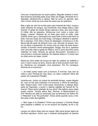167
Virou-se o imperial para ver quem gritara. Naquele instante a mortí-
fera borduna acionada pelas duas mãos de Griggs, fremente de in-
dignação, atingiram-lhe a cabeça. Não se ouviu um gemido, ape-
nas o rumor surdo de uma caixa de ossos que se quebrava.
Mas o grito de John foi ouvido pelo outro imperial de mãos, roupa e
rosto cobertos de sangue, que brandindo uma adaga atacou João
Grande. O golpe de cacete atingiu apenas a faca, que voou longe.
O militar não se assustou. Atracou-se num corpo a corpo com
Griggs. Lutaram. Rolaram de um lado para outro no chão. João
Grande sentiu que o adversário era mais forte e tinha outra faca na
bota, mas seu braço era mais longo. Conseguiu afastá-lo e apertar-
lhe o pescoço. Com toda a força do desespero conservou-o à dis-
tância até ele parar de atingi-lo com o pé, afrouxar os braços, revi-
rar os olhos e apresentar um círculo roxo ao redor da boca escan-
carada. O homem morria estrangulado. Griggs, fora de si, apertava
com uma das mãos a goela do infeliz e com a outra dava-lhe socos
violentos no rosto. Quando as pernas afrouxaram, encostou-o a
uma árvore e continuou batendo. De repente soltou-o. O corpo caiu
no chão como um trapo, morto!
Deitou-se John então de bruços ao lado do cadáver do soldado e
com o nariz e boca na terra, chorou alto e forte durante muito tem-
po. Sentia-se um renegado, uma assassino. Por fim conseguiu
dominar-se e murmurou:
— Já matei outras vezes com a borduna. É horrível, mas com as
mãos é pior! Perdoa-me meu Deus, eu estou matando! Senti até
prazer em massacrar! Perdão!
Levantou-se. Juntou os corpos do sentinela farrapo, quase degola-
do, com os dos dois imperiais e foi procurar a vítima do estrangu-
lado. Estava perto. Com muito pesar reconheceu a cabeça dece-
pada de Fagundes, o jovem e valente calafate de Faxinal do Ta-
manco! "Deus tenha piedade de tua alma!" De joelhos rezou pelos
quatro mortos. "Accipe adhuc illos, Domine, in Misericórdiam tu-
am!" Recitou por eles os versículos que se lembrava do Salmo 50,
o "Miserere" e do "De profundis". Orava ainda quando ouviu o tiro-
teio para o lado dos galpões.
— Meu lugar é no Estaleiro! Tenho que prevenir o Tenente Braga
para preparar a defesa, ou vir em socorro do Capitão, se for o ca-
so...
Lançou um último olhar para os corpos. Não havia tempo agora de
dar-lhes sepultura. Achou que o imperial estrangulado se parecia
 