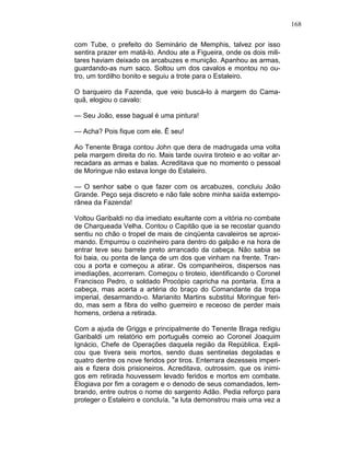 168
com Tube, o prefeito do Seminário de Memphis, talvez por isso
sentira prazer em matá-lo. Andou ate a Figueira, onde os dois mili-
tares haviam deixado os arcabuzes e munição. Apanhou as armas,
guardando-as num saco. Soltou um dos cavalos e montou no ou-
tro, um tordilho bonito e seguiu a trote para o Estaleiro.
O barqueiro da Fazenda, que veio buscá-lo à margem do Cama-
quã, elogiou o cavalo:
— Seu João, esse bagual é uma pintura!
— Acha? Pois fique com ele. Ê seu!
Ao Tenente Braga contou John que dera de madrugada uma volta
pela margem direita do rio. Mais tarde ouvira tiroteio e ao voltar ar-
recadara as armas e balas. Acreditava que no momento o pessoal
de Moringue não estava longe do Estaleiro.
— O senhor sabe o que fazer com os arcabuzes, concluiu João
Grande. Peço seja discreto e não fale sobre minha saída extempo-
rânea da Fazenda!
Voltou Garibaldi no dia imediato exultante com a vitória no combate
de Charqueada Velha. Contou o Capitão que ia se recostar quando
sentiu no chão o tropel de mais de cinqüenta cavaleiros se aproxi-
mando. Empurrou o cozinheiro para dentro do galpão e na hora de
entrar teve seu barrete preto arrancado da cabeça. Não sabia se
foi baia, ou ponta de lança de um dos que vinham na frente. Tran-
cou a porta e começou a atirar. Os companheiros, dispersos nas
imediações, acorreram. Começou o tiroteio, identificando o Coronel
Francisco Pedro, o soldado Procópio capricha na pontaria. Erra a
cabeça, mas acerta a artéria do braço do Comandante da tropa
imperial, desarmando-o. Marianito Martins substitui Moringue feri-
do, mas sem a fibra do velho guerreiro e receoso de perder mais
homens, ordena a retirada.
Com a ajuda de Griggs e principalmente do Tenente Braga redigiu
Garibaldi um relatório em português correio ao Coronel Joaquim
Ignácio, Chefe de Operações daquela região da República. Expli-
cou que tivera seis mortos, sendo duas sentinelas degoladas e
quatro dentre os nove feridos por tiros. Enterrara dezesseis imperi-
ais e fizera dois prisioneiros. Acreditava, outrossim. que os inimi-
gos em retirada houvessem levado feridos e mortos em combate.
Elogiava por fim a coragem e o denodo de seus comandados, lem-
brando, entre outros o nome do sargento Adão. Pedia reforço para
proteger o Estaleiro e concluía, "a luta demonstrou mais uma vez a
 