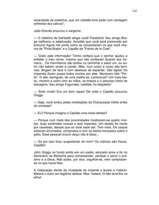 169
veracidade da assertiva, que um cidadão livre pode com vantagem
enfrentar dez cativos".
João Grande procurou o sargento.
— O relatório de Garibaldi elogia você! Parabéns! Seu amigo Bra-
ga melhorou a adjetivação. Acredito que você será promovido por
bravura! Agora me conte como se comportaram os que você cha-
ma de "Pinta Braba" e o Capitão de "Frères de Ia Cote".
— Grato pela informação! Tenho certeza que o senhor ajudou a
enfeitar o meu nome, mesmo que não confesse! Quanto aos ho-
mens... Os marinheiros são lerdos no caminhar e salvo um, ou ou-
tro não sabem andar a cavalo. Mas, num corpo a corpo são terrí-
veis. Brigam de faca e com destreza de espantar. São tigres! Os
imperiais foram quase todos mortos por eles. Morreram três "Pin-
ta". O alto, barrigudo, de uma orelha só. Lembra-se? Um mais bai-
xo, moreno e outro com as mãos, os braços e o pescoço cheio de
tatuagens. Seu amigo Fagundes, calafate, foi degolado!
— Sinto muito! Era um bom rapaz! De noite o Capitão procurou
Griggs.
— Diga, você andou pelas imediações da Charqueada Velha antes
do combate?
— Eu? Porque imagina o Capitão uma coisa destas?
— Porque num mato das proximidades mostraram-se quatro mor-
tos, duas sentinelas nossas e dois imperiais. Um destes foi morto
por cacetada, dessas que só você sabe dar. Tem mais. Os corpos
estavam arrumados, compostos e com os dedos trançados sobre o
peito. Esse pessoal chucro daqui não é disso...
— Só por isso ficou suspeitando de mim? Os indícios são fracos,
Capitão!
John Griggs no fundo ainda era um padre, educado anos a fio no
Seminário de Memphis para compreender, perdoar e servir o pró-
ximo e a Deus. Não podia, por isso. orgulhar-se, nem comprazer-
se no que havia feito.
A indignação diante da crueldade do imperial o levara a matá-lo.
Matara o outro em legítima defesa. Mas. matara. O falo doía-lhe na
alma!
 