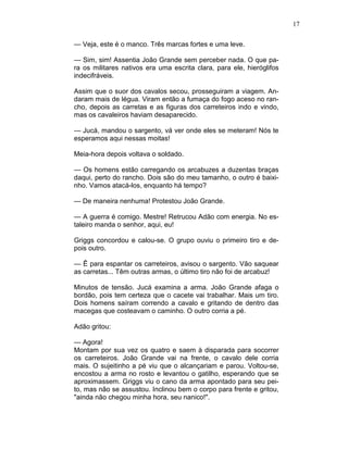 17
— Veja, este é o manco. Três marcas fortes e uma leve.
— Sim, sim! Assentia João Grande sem perceber nada. O que pa-
ra os militares nativos era uma escrita clara, para ele, hieróglifos
indecifráveis.
Assim que o suor dos cavalos secou, prosseguiram a viagem. An-
daram mais de légua. Viram então a fumaça do fogo aceso no ran-
cho, depois as carretas e as figuras dos carreteiros indo e vindo,
mas os cavaleiros haviam desaparecido.
— Jucá, mandou o sargento, vá ver onde eles se meteram! Nós te
esperamos aqui nessas moitas!
Meia-hora depois voltava o soldado.
— Os homens estão carregando os arcabuzes a duzentas braças
daqui, perto do rancho. Dois são do meu tamanho, o outro é baixi-
nho. Vamos atacá-los, enquanto há tempo?
— De maneira nenhuma! Protestou João Grande.
— A guerra é comigo. Mestre! Retrucou Adão com energia. No es-
taleiro manda o senhor, aqui, eu!
Griggs concordou e calou-se. O grupo ouviu o primeiro tiro e de-
pois outro.
— Ê para espantar os carreteiros, avisou o sargento. Vão saquear
as carretas... Têm outras armas, o último tiro não foi de arcabuz!
Minutos de tensão. Jucá examina a arma. João Grande afaga o
bordão, pois tem certeza que o cacete vai trabalhar. Mais um tiro.
Dois homens saíram correndo a cavalo e gritando de dentro das
macegas que costeavam o caminho. O outro corria a pé.
Adão gritou:
— Agora!
Montam por sua vez os quatro e saem à disparada para socorrer
os carreteiros. João Grande vai na frente, o cavalo dele corria
mais. O sujeitinho a pé viu que o alcançariam e parou. Voltou-se,
encostou a arma no rosto e levantou o gatilho, esperando que se
aproximassem. Griggs viu o cano da arma apontado para seu pei-
to, mas não se assustou. Inclinou bem o corpo para frente e gritou,
"ainda não chegou minha hora, seu nanico!".
 