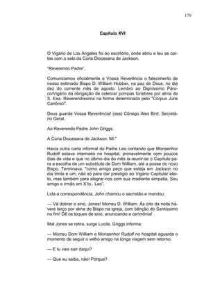 170
Capítulo XVI
O Vigário de Los Angeles foi ao escritório, onde abriu e leu as car-
tas com o selo da Cúria Diocesana de Jackson.
“Reverendo Padre”,
Comunicamos oficialmente a Vossa Reverência o falecimento de
nosso estimado Bispo D. William Hubber, na paz de Deus, no dia
dez do corrente mês de agosto. Lembro ao Digníssimo Páro-
co/Vigário da obrigação de celebrar pompas fúnebres por alma de
S. Exa. Reverendíssima na forma determinada pelo "Corpus Juris
Canônici".
Deus guarde Vossa Reverência! (ass) Cônego Alex Bird. Secretá-
rio Geral.
Ao Reverendo Padre John Griggs.
A Cúria Diocesana de Jackson. Mi."
Havia outra carta informal do Padre Leo contando que Monsenhor
Rudolf estava internado no hospital, provavelmente com poucos
dias de vida e que no último dia do mês ia reunir-se o Capítulo pa-
ra a escolha de um substituto de Dom William, até a posse do novo
Bispo. Terminava, "como amigo peço que esteja em Jackson no
dia trinta e um, não só para dar prestígio ao Vigário Capitular elei-
to, mas também para alegrar-nos com sua irradiante simpatia. Seu
amigo e irmão em X to.. Leo”.
Lida a correspondência, John chamou o sacristão e mandou:
— Vá dobrar o sino, Jones! Morreu D. William. Às oito da noite ha-
verá terço por alma do Bispo na igreja, com bênção do Santíssimo
no fim! Dê os toques de sino, anunciando a cerimônia!
Mal Jones se retira, surge Lucila. Griggs informa:
— Morreu Dom William e Monsenhor Rudolf no hospital aguarda o
momento de seguir o velho amigo na longa viagem sem retorno.
— E tu vais sair daqui?
— Que eu saiba, não! Porque?
 