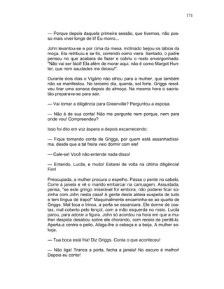 171
— Porque depois daquela primeira sessão, que tivemos, não pos-
so mais viver longe de ti! Eu morro...
John levantou-se e por cima da mesa, inclinado beijou os lábios da
moça. Ela retribuiu e se foi, correndo como viera. Sentado, o padre
pensou no que acabara de fazer e cobriu o rosto envergonhado.
"Não vai ser fácil! Ela além de morar aqui, não é como Margot Hun-
ter, que nem saudades me deixou!”.
Durante dois dias o Vigário não olhou para a mulher, que também
não se manifestou. No terceiro dia, quente, sol forte. Griggs resol-
veu tirar uma soneca depois do almoço. Na mesma hora o sacris-
tão preparava-se para sair.
— Vai tomar a diligência para Greenville? Perguntou a esposa.
— Não é de sua conta! Não me pergunte nem porque, nem para
onde vou! Compreendeu?
Isso foi dito em voz áspera e depois escarnecendo:
— Fique tomando conta de Griggs, por quem está assanhadíssi-
ma. desde que a tal freira veio dormir com ele!
— Cale-se! Você não entende nada disso!
— Entendo, Lucila, e muito! Estarei de volta na última diligência!
Fim!
Preocupada, a mulher procura o espelho. Passa o pente no cabelo.
Corre à janela e vê o marido embarcar na carruagem. Assustada,
pensa, "se este gringo miserável for embora, não poderei ficar so-
zinha com John nesta casa! A gente desta aldeia suspeita de tudo
e tem língua de trapo!" Maquinalmente encaminha-se ao quarto de
Griggs. Mal toca o trinco, a porta se escancara. Ele dorme de cos-
tas, mal coberto pelo lençol, com a mão esquerda no rosto. Lucila
parou, para adorar a figura. John só acordou na hora em que a mu-
lher despida desabou sobre ele chorando, com receio de perdê-lo.
Aperta-a contra o peito. Afaga-lhe a cabeça e a beija. A mulher so-
luça.
— Tua boca está fria! Diz Griggs. Conta o que aconteceu!
— Não liga! Tranca a porta, fecha a janela! No escuro é melhor!
Depois eu conto!
 