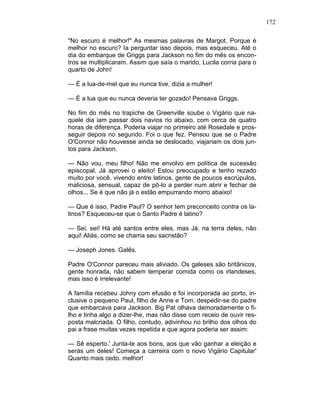 172
"No escuro é melhor!" As mesmas palavras de Margot. Porque é
melhor no escuro? Ia perguntar isso depois, mas esqueceu. Até o
dia do embarque de Griggs para Jackson no fim do mês os encon-
tros se multiplicaram. Assim que saía o marido, Lucila corria para o
quarto de John!
— É a lua-de-mel que eu nunca tive, dizia a mulher!
— É a lua que eu nunca deveria ter gozado! Pensava Griggs.
No fim do mês no trapiche de Greenville soube o Vigário que na-
quele dia iam passar dois navios rio abaixo, com cerca de quatro
horas de diferença. Poderia viajar no primeiro até Rosedale e pros-
seguir depois no segundo. Foi o que fez. Pensou que se o Padre
O'Connor não houvesse ainda se deslocado, viajariam os dois jun-
tos para Jackson.
— Não vou, meu filho! Não me envolvo em política de sucessão
episcopal. Já aprovei o eleito! Estou preocupado e tenho rezado
muito por você. vivendo entre latinos, gente de poucos escrúpulos,
maliciosa, sensual, capaz de pô-lo a perder num abrir e fechar de
olhos... Se é que não já o estão empurrando morro abaixo!
— Que é isso, Padre Paul? O senhor tem preconceito contra os la-
tinos? Esqueceu-se que o Santo Padre é latino?
— Sei, sei! Há até santos entre eles. mas Já. na terra deles, não
aqui! Aliás, como se chama seu sacristão?
— Joseph Jones. Galês.
Padre O'Connor pareceu mais aliviado. Os galeses são britânicos,
gente honrada, não sabem temperar comida como os irlandeses,
mas isso é irrelevante!
A família recebeu Johny com efusão e foi incorporada ao porto, in-
clusive o pequeno Paul, filho de Anne e Tom. despedir-se do padre
que embarcava para Jackson. Big Pat olhava demoradamente o fi-
lho e tinha algo a dizer-lhe, mas não disse com receio de ouvir res-
posta malcriada. O filho, contudo, adivinhou no brilho dos olhos do
pai a frase muitas vezes repetida e que agora poderia ser assim:
— Sê esperto.' Junta-te aos bons, aos que vão ganhar a eleição e
serás um deles! Começa a carreira com o novo Vigário Capitular'
Quanto mais cedo. melhor!
 