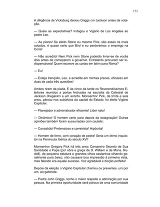 173
A diligência de Vicksburg deixou Griggs cm Jackson antes da vota-
ção.
— Quais as expectativas? Indagou o Vigário de Los Angeles ao
padre Leo.
— As piores! Se eleito Stone ou mesmo Pick, são esses os mais
cotados, é quase certo que Bird e eu perderemos o emprego na
Cúria!
— Não acredito! Nem Pick nem Stone poderão livrar-se de vocês
dois antes de começarem a governar. Entretanto procurem ser in-
dispensáveis! Quem escreve as cartas em latim para Roma?
— Eu!
— Esteja tranqüilo, Leo. e acredite em minhas preces, eficazes em
duas de cada três questões!
Ambos riram da piada. E às cinco da tarde os Reverendíssimos E-
leitores reunidos a portas fechadas na sacristia da Catedral de
Jackson chegaram a um acordo. Monsenhor Pick, de trinta e seis
anos, pároco nos subúrbios da capital do Estado, foi eleito Vigário
Capitular.
— Planejador e administrador eficiente! Líder nato!
— Dinâmico! O homem certo para depois da estagnação! Outras
opiniões também foram sussurradas com cautela:
— Canastrão! Pretensioso e carreirista! Hipócrita!
— Homem de ferro, com coração de pedra! Seria um ótimo inquisi-
tor na Península Ibérica do século XVI!
Monsenhor Gregory Pick há três anos Camareiro Secreto de Sua
Santidade o Papa (por obra e graça de D. William e de Mons. Ru-
dolf). de pequena estatura e grandes olhos castanhos olhando ge-
ralmente para baixo, não causava boa impressão à primeira vista,
mas falando era aquele sucesso. Voz agradável e dicção perfeita!
Depois da eleição o Vigário Capitular chamou os presentes, um por
um, ao gabinete.
— Padre John Griggs, tenho o maior respeito e admiração por sua
pessoa. Na primeira oportunidade será pároco de uma comunidade
 
