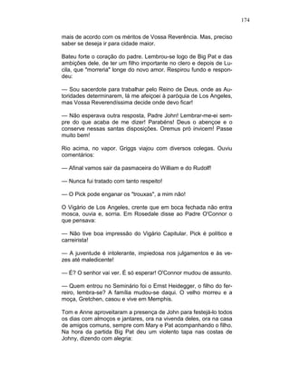 174
mais de acordo com os méritos de Vossa Reverência. Mas, preciso
saber se deseja ir para cidade maior.
Bateu forte o coração do padre. Lembrou-se logo de Big Pat e das
ambições dele, de ter um filho importante no clero e depois de Lu-
cila, que "morreria" longe do novo amor. Respirou fundo e respon-
deu:
— Sou sacerdote para trabalhar pelo Reino de Deus. onde as Au-
toridades determinarem, lá me afeiçoei à paróquia de Los Angeles,
mas Vossa Reverendíssima decide onde devo ficar!
— Não esperava outra resposta, Padre John! Lembrar-me-ei sem-
pre do que acaba de me dizer! Parabéns! Deus o abençoe e o
conserve nessas santas disposições. Oremus pró invicem! Passe
muito bem!
Rio acima, no vapor. Griggs viajou com diversos colegas. Ouviu
comentários:
— Afinal vamos sair da pasmaceira do William e do Rudolf!
— Nunca fui tratado com tanto respeito!
— O Pick pode enganar os "trouxas", a mim não!
O Vigário de Los Angeles, crente que em boca fechada não entra
mosca, ouvia e, sorria. Em Rosedale disse ao Padre O'Connor o
que pensava:
— Não tive boa impressão do Vigário Capitular. Pick é político e
carreirista!
— A juventude é intolerante, impiedosa nos julgamentos e às ve-
zes até maledicente!
— É? O senhor vai ver. É só esperar! O'Connor mudou de assunto.
— Quem entrou no Seminário foi o Ernst Heidegger, o filho do fer-
reiro, lembra-se? A família mudou-se daqui. O velho morreu e a
moça, Gretchen, casou e vive em Memphis.
Tom e Anne aproveitaram a presença de John para festejá-lo todos
os dias com almoços e jantares, ora na vivenda deles, ora na casa
de amigos comuns, sempre com Mary e Pat acompanhando o filho.
Na hora da partida Big Pat deu um violento tapa nas costas de
Johny, dizendo com alegria:
 