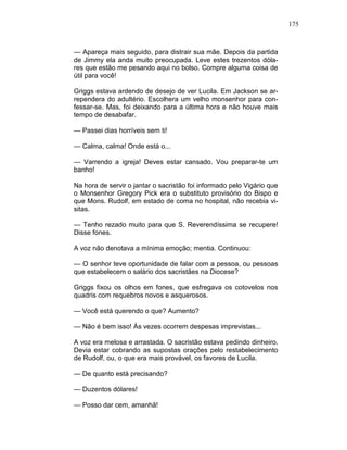 175
— Apareça mais seguido, para distrair sua mãe. Depois da partida
de Jimmy ela anda muito preocupada. Leve estes trezentos dóla-
res que estão me pesando aqui no bolso. Compre alguma coisa de
útil para você!
Griggs estava ardendo de desejo de ver Lucila. Em Jackson se ar-
rependera do adultério. Escolhera um velho monsenhor para con-
fessar-se. Mas, foi deixando para a última hora e não houve mais
tempo de desabafar.
— Passei dias horríveis sem ti!
— Calma, calma! Onde está o...
— Varrendo a igreja! Deves estar cansado. Vou preparar-te um
banho!
Na hora de servir o jantar o sacristão foi informado pelo Vigário que
o Monsenhor Gregory Pick era o substituto provisório do Bispo e
que Mons. Rudolf, em estado de coma no hospital, não recebia vi-
sitas.
— Tenho rezado muito para que S. Reverendíssima se recupere!
Disse fones.
A voz não denotava a mínima emoção; mentia. Continuou:
— O senhor teve oportunidade de falar com a pessoa, ou pessoas
que estabelecem o salário dos sacristães na Diocese?
Griggs fixou os olhos em fones, que esfregava os cotovelos nos
quadris com requebros novos e asquerosos.
— Você está querendo o que? Aumento?
— Não é bem isso! Às vezes ocorrem despesas imprevistas...
A voz era melosa e arrastada. O sacristão estava pedindo dinheiro.
Devia estar cobrando as supostas orações pelo restabelecimento
de Rudolf, ou, o que era mais provável, os favores de Lucila.
— De quanto está precisando?
— Duzentos dólares!
— Posso dar cem, amanhã!
 