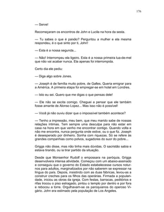 176
— Serve!
Recomeçaram os encontros de John e Lucila na hora da sesta.
— Tu sabes o que é paixão? Perguntou a mulher e ela mesma
respondeu, é o que sinto por ti, John!
— Esta é a nossa segunda...
— Não! Interrompeu ela ligeiro. Esta é a nossa primeira lua-de-mel
que não vai acabar nunca. Ela apenas foi interrompida.
Certo dia ele pediu:
— Diga algo sobre Jones.
— Joseph é de família muito pobre, de Galles. Queria emigrar para
a América. A primeira etapa foi empregar-se em hotel em Londres.
— Isto eu sei. Quero que me digas o que pensas dele!
— Ele não se excita comigo. Cheguei a pensar que ele também
fosse amante de Alonso Lopez... Mas isso não é possível!
— Você já não ouviu dizer que o impossível também acontece?
— Tenho a impressão, meu bem, que meu marido sabe de nossas
relações íntimas. Tem sempre uma desculpa para não estar em
casa na hora em que venho me encontrar contigo. Quando volta e
não me encontra, nunca pergunta onde estive, ou o que fiz. Joseph
é desesperado por dinheiro. Sonha com riquezas. Só se refere às
grandes companhias como polvos, sugadores do suor do pobre...
Griggs não disse, mas não tinha mais dúvidas. O sacristão sabia e
estava tirando, ou ia tirar partido da situação.
Desde que Monsenhor Rudolf o empossara na paróquia, Griggs
desenvolvera intensa atividade. Começou com um abaixo-assinado
e conseguiu que o governo do Estado estabelecesse cursos notur-
nos para adultos, marginalizados por não saberem se expressar na
língua do país. Depois, insistindo com as duas fábricas, levou-as a
construir creches para os filhos das operárias. Firmada a populari-
dade, iniciou as obras da igreja. Com festas, barracas, peditórios e
rifas trocou o piso estragado, pintou o templo por dentro e por fora
e rebocou a torre. Orgulhavam-se os paroquianos do operoso Vi-
gário. John era estimado pela população de Los Angeles.
 