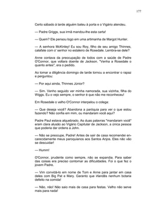 177
Certo sábado à tarde alguém bateu à porta e o Vigário atendeu.
— Padre Griggs, sua irmã mandou-lhe esta carta!
— Quem? Ele pensou logo em uma artimanha de Margot Hunter.
— A senhora McKinley! Eu sou Roy, filho de seu amigo Thinnes,
calafate com o' senhor no estaleiro de Rosedale. Lembra-se dele?
Anne contava da preocupação de todos com a saúde de Padre
O'Connor, que voltara doente de Jackson. "Venha a Rosedale o
quanto antes", era o pedido.
Ao tomar a diligência domingo de tarde tornou a encontrar o rapaz
e perguntou:
— Por aqui ainda, Thinnes Júnior?
— Sim. Venho seguido ver minha namorada, sua vizinha, filha do
Wiggs. Eu o vejo sempre, o senhor é que não me reconheceu!
Em Rosedale o velho O'Connor interpelou o colega:
— Que deseja você? Abandona a paróquia para ver o que estou
fazendo? Não confia em mim, ou mandaram você aqui?
Padre Paul estava alquebrado. As duas palavras "mandaram você"
eram clara alusão ao Vigário Capitular de Jackson, a única pessoa
que poderia dar ordens a John.
— Não se preocupe, Padre! Antes de sair de casa recomendei en-
carecidamente meus paroquianos aos Santos Anjos. Eles não vão
se descuidar!
— Humm!
O'Connor, prudente como sempre, não se expandia. Para saber
das coisas era preciso contornar as dificuldades. Foi o que fez o
jovem Padre.
— Vim convidá-lo em nome de Tom e Anne para jantar em casa
deles com Big Pat e Mary. Garanto que irlandês nenhum botaria
defeito na comida!
— Não, não! Não saio mais de casa para festas. Velho não serve
mais para nada!
 