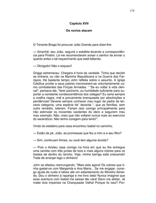 179
Capítulo XVII
Os navios atacam
O Tenente Braga foi procurar João Grande para dizer-lhe:
— Amanhã, seu João, seguirá o estafeta levando a correspondên-
cia para Piratini. Lá me recomendaram avisar o senhor de enviar o
quanto antes o tal requerimento que está faltando.
— Obrigado! Não o esqueci!
Griggs estremeceu. Chegara à hora da verdade. Tinha que decidir
se entraria, ou não na Marinha Republicana e na Guerra dos Far-
rapos. Há bastante tempo John refletia sobre o assunto. A Igreja
Católica proíbe a seus padres inscreverem-se voluntariamente co-
mo combatentes das Forças Armadas. ' “Se eu voltar à vida cleri-
cal", pensava ele, "terei pachorra, ou humildade suficiente para su-
portar a constante condescendência dos colegas? Eu seria sempre
a ovelha negra, mal e porcamente branqueada por absolvições e
penitências! Deverei sempre conhecer meu lugar de padre de ter-
ceira categoria, uma espécie de” decaída “, que as famílias, sem
outro remédio, toleram. Fariam isso comigo principalmente para
não estimular os inocentes vacilantes do clero a seguirem meu
mau exemplo. Não, creio que não voltarei nunca mais ao exercício
do sacerdócio. Não tenho coragem para tanto!”.
Vindo do estaleiro para casa encontrou Isabel no caminho.
— Estão de pé. João, as promessas que fez a mim e a seu filho?
— Sim, continuam firmes, ou você tem alguma dúvida?
— Pois o Aristeu casa comigo na hora em que eu lhe entregue
uma carreta com três juntas de bois e mais alguns cobres para os
trastes de dentro do rancho. Veja, minha barriga está crescendo!
Trate de arranjar logo o dinheiro!
John se afastou resmungando. "Mais esta agora! Os cobres que ti-
nha gastei-os com Margarida e Ana Maria... Se me engajar, consi-
go ajuda de custo e talvez até um adiantamento do Ministro Almei-
da. Dou o dinheiro à rapariga e me livro dela! Nunca imaginei que
essa aventura com Isabel me saísse tão cara! Devo me alistar. Já
matei dois imperiais na Charqueada Velha! Porque fiz isso? Por-
 