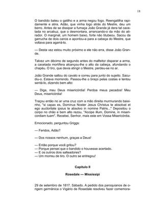 18
O bandido bateu o gatilho e a arma negou fogo. Reengatilha rapi-
damente e atira. Adão, que vinha logo atrás do Mestre, deu um
berro. Antes de se dissipar a fumaça João Grande já dera tal cace-
tada no arcabuz, que o desmontara, arrancando-o da mão do ati-
rador. O marginal, um homem baixo, forte não titubeou. Sacou da
garrucha de dois canos e apontou-a para a cabeça do Mestre, que
voltava para agarrá-lo.
— Desta vez estou muito próximo e ele não erra, disse João Gran-
de.
Talvez um décimo de segundo antes do malfeitor disparar a arma,
a cacetada mortífera alcançou-lhe o alto da cabeça, afundando o
chapéu. O tiro, que devia atingir o Mestre, perdeu-se no ar.
João Grande saltou do cavalo e correu para junto do sujeito. Sacu-
diu-o. Estava morrendo. Passou-lhe o braço pelas costas e tentou
sentá-lo, dizendo bem alto:
— Diga, meu Deus misericórdia! Perdoa meus pecados! Meu
Deus, misericórdia!
Traçou então no ar uma cruz com a mão direita murmurando baixi-
nho, "si capax es, Dominus Noster Jesus Christus te absolvat et
ego auctoritate ipsius te absolvo in nomine Patris..." Depositou o
corpo no chão e bem alto rezou, "Accipe illum, Domine, in miseri-
cordiam tuam". Recebei, Senhor, mais este em Vossa Misericórdia.
Emocionado, perguntou Griggs:
— Feridos, Adão?
— Dos nossos nenhum, graças a Deus!
— Então porque você gritou?
— Porque pensei que o bandido o houvesse acertado.
— E os outros dois salteadores?
— Um morreu de tiro. O outro se entregou!
Capítulo II
Rosedale — Mississipi
29 de setembro de 1817. Sábado. A pedido dos paroquianos de o-
rigem germânica o Vigário de Rosedale resolveu fazer comemora-
 