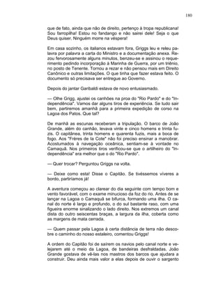 180
que de fato, ainda que não de direito, pertenço à tropa republicana!
Sou farropilha! Estou no fandango e não sairei dele! Seja o que
Deus quiser. Ninguém morre na véspera!
Em casa sozinho, os italianos estavam fora, Griggs leu e releu pa-
lavra por palavra a carta do Ministro e a documentação anexa. Re-
zou fervorosamente alguns minutos, benzeu-se e assinou o reque-
rimento pedindo incorporação à Marinha de Guerra, por um triênio,
no posto de Tenente. Tornou a rezar e não pensou mais em Direito
Canônico e outras limitações. O que tinha que fazer estava feito. O
documento só precisava ser entregue ao Governo.
Depois do jantar Garibaldi estava de novo entusiasmado.
— Olhe Grigg, ajustei os canhões na proa do "Rio Pardo" e do "In-
dependência". Vamos dar alguns tiros de experiência. Se tudo sair
bem, partiremos amanhã para a primeira expedição de corso na
Lagoa dos Patos. Que tal?
De manhã as escunas receberam a tripulação. O barco de João
Grande, além do canhão, levava vinte e cinco homens e trinta fu-
zis. O capitânea, trinta homens e quarenta fuzis, mais a boca de
fogo. Aos "Frères de Ia Cote" não foi preciso ensinar a manobrar.
Acostumados à navegação oceânica, sentiam-se à vontade no
Camaquã. Nos primeiros tiros verificou-se que o artilheiro do "In-
dependência" era melhor que o do "Rio Pardo".
— Quer trocar? Perguntou Griggs na volta.
— Deixe como esta! Disse o Capitão. Se tivéssemos víveres a
bordo, partiríamos já!
A aventura começou ao clarear do dia seguinte com tempo bom e
vento favorável, com o exame minucioso da foz do rio. Antes de se
lançar na Lagoa o Camaquã se bifurca, formando uma ilha. O ca-
nal do norte é largo e profundo, o do sul bastante raso, com uma
figueira enorme sinalizando o lado direito. Nos extremos um canal
dista do outro seiscentas braças, a largura da ilha, coberta como
as margens de mata cerrada.
— Quem passar pela Lagoa à certa distância de terra não desco-
bre o caminho do nosso estaleiro, comentou Griggs!
A ordem do Capitão foi de saírem os navios pelo canal norte e ve-
lejarem até o meio da Lagoa, de bandeiras desfraldadas. João
Grande gostava de vê-las nos mastros dos barcos que ajudara a
construir. Deu ainda mais valor a elas depois de ouvir o sargento
 