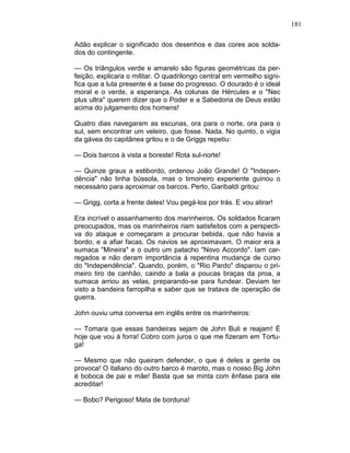 181
Adão explicar o significado dos desenhos e das cores aos solda-
dos do contingente.
— Os triângulos verde e amarelo são figuras geométricas da per-
feição, explicara o militar. O quadrilongo central em vermelho signi-
fica que a luta presente é a base do progresso. O dourado é o ideal
moral e o verde, a esperança. As colunas de Hércules e o "Nec
plus ultra" querem dizer que o Poder e a Sabedoria de Deus estão
acima do julgamento dos homens!
Quatro dias navegaram as escunas, ora para o norte, ora para o
sul, sem encontrar um veleiro, que fosse. Nada. No quinto, o vigia
da gávea do capitânea gritou e o de Griggs repetiu:
— Dois barcos à vista a boreste! Rota sul-norte!
— Quinze graus a estibordo, ordenou João Grande! O "Indepen-
dência" não tinha bússola, mas o timoneiro experiente guinou o
necessário para aproximar os barcos. Perto, Garibaldi gritou:
— Grigg, corta a frente deles! Vou pegá-los por trás. E vou atirar!
Era incrível o assanhamento dos marinheiros. Os soldados ficaram
preocupados, mas os marinheiros riam satisfeitos com a perspecti-
va do ataque e começaram a procurar bebida, que não havia a
bordo, e a afiar facas. Os navios se aproximavam. O maior era a
sumaca "Mineira" e o outro um patacho "Novo Accordo". Iam car-
regados e não deram importância à repentina mudança de curso
do "Independência". Quando, porém, o "Rio Pardo" disparou o pri-
meiro tiro de canhão, caindo a bala a poucas braças da proa, a
sumaca arriou as velas, preparando-se para fundear. Deviam ter
visto a bandeira farropilha e saber que se tratava de operação de
guerra.
John ouviu uma conversa em inglês entre os marinheiros:
— Tomara que essas bandeiras sejam de John Buli e reajam! É
hoje que vou à forra! Cobro com juros o que me fizeram em Tortu-
ga!
— Mesmo que não queiram defender, o que é deles a gente os
provoca! O italiano do outro barco é maroto, mas o nosso Big John
é boboca de pai e mãe! Basta que se minta com ênfase para ele
acreditar!
— Bobo? Perigoso! Mata de borduna!
 
