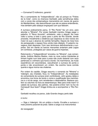 182
— Conversa! É inofensivo, garanto!
Riu o comandante do "Independência", não só porque os "Frères
de Ia Cote”, como os chamava Garibaldi, pela semelhança deles
com a súcia dos embarcadiços mercenários em navios de guerra
do Mediterrâneo, não desconfiavam que ele os estava entendendo,
mas também pelo sotaque engraçado com que falavam.
A sumaca praticamente parou. O "Rio Pardo" fez um arco, para
abordar a "Mineira". Por sinais Garibaldi mandou Griggs pegar o
patacho. O "Novo Accordo", entretanto, visto o ataque, fez meia
volta e correu a todo o pano para o porto de Rio Grande, donde
procedia. Inicialmente a distância que separava os dois navios era
maior do que o alcance do canhão farropilha. Depois de meia hora
de perseguição o espaço ficou ainda mais dilatado. O patacho na-
vegava mais depressa. Com isso terminava definitivamente a sur-
presa. Daí em diante os barcos mercantes andariam pela Lagoa
em comboios, protegidos por vasos de guerra imperiais.
Retornando o "Independência" encostou na "Mineira", cujo coman-
dante, Antônio Martins Bastos, mais os nove outros tripulantes já
tinham fugido num bote para a praia não muito distante com seus
pertences e o dinheiro que havia a bordo. Os marinheiros, de muita
experiência em esconderijos, vasculharam a sumaca de ponta a
ponta e não encontraram um vintém. Na cozinha havia comida
quente e água morna nas chaleiras.
Por ordem do capitão, Griggs assumiu o comando da "Mineira" e
Valerigini, seu imediato, ficou no "Independência". As instalações
do comandante da sumaca eram confortáveis, John gostou delas e
encontrou nos livros de bordo o nome e qualificação dos marinhei-
ros e o rol da carga, com remetentes e destinatários. Bastava con-
ferir os volumes na hora do desembarque. Mas para onde iriam? O
calado da sumaca, dez palmos, não poderia entrar nem na foz do
Camaquã! Que fazer? Griggs limitou-se a acompanhar o "Rio Par-
do".
Garibaldi recolheu os panos. João Grande chegou perto dele
e ouviu:
— Siga o Valerigini. Há um prático a bordo. Encalhe a sumaca o
mais próximo possível da praia. Salve a carga e os instrumentos
de navegação!
 
