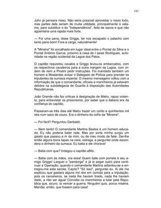 183
John já pensara nisso. Não seria possível aproveitar o navio todo,
mas partes dele seriam de muita utilidade, principalmente o vela-
me, para substituir o do "Independência", feito de sacos e que não
agüentaria uma rajada mais forte.
— Foi uma pena, disse Griggs, ter nos escapado o patacho com
tanto pano bom! Fora a carga, naturalmente!
A "Mineira" foi encalhada em lugar ideal entre o Pontal do Silva e o
Pontal Antônio Garcia, próximo à casa de I saías Rodrigues, auto-
ridade na região ocidental da Lagoa dos Patos.
O capitão requisitou cavalos e Griggs levou-os embarcados, com
os respectivos cavaleiros para a outra margem da Lagoa, com or-
dem de irem a Piratini pedir instruções. Foi mandado também um
homem a Mostardas avisar o Delegado de Polícia para prender os
tripulantes da sumaca imperial. O mesmo mensageiro voltou com a
informação de que o comandante, oficiais e marinheiros já estavam
detidos na subdelegacia de Guarita à disposição das Autoridades
Republicanas.
João Grande não fez críticas à designação de Matru, rapaz violen-
to, para entrevistar os prisioneiros, por saber que o italiano era da
confiança do capitão.
Passaram-se três dias até Matru trazer um conto e quinhentos mil
réis num saco de couro. Era o dinheiro do cofre da "Mineira".
— Foi fácil? Perguntou Garibaldi.
— Nem tanto! O comandante Martins Bastos é um homem educa-
do. Eu não poderia bater nele. Mas por sorte minha surgiu um
gaiato que passou a rir de mim, ou de meu modo de falar. Dei-lhe
então alguns bons tapas na cara, ostrega, e perguntei onde escon-
dera o dinheiro da sumaca. Eu batia e ele chorava!
— Batia com que? Indagou o capitão aflito.
— Batia com as mãos, ora essa! Quem bate com porrete é seu a-
migo Griggs! Larguei o "pandorga" e já ia pegar outro para conti-
nuar a Operação, quando o comandante Martins adiantou-se e en-
tregou-me esta sacola. Capito? "Só isso", perguntei eu. Aí ele me
explicou que gastara alguns mil réis em comida para a tripulação,
pois os carcereiros, se nada lhe haviam tirado, nada lhe haviam
dado, a não ser água! Convidei os marinheiros a lutar pela Repú-
blica que, sicuro, ia vencer a guerra. Ninguém quis, porca miséria.
Mandei, então, que fossem para casa!
 