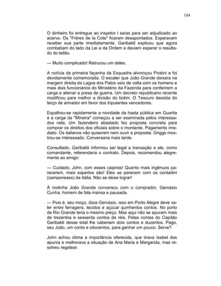 184
O dinheiro foi entregue ao inspetor l saías para ser adjudicado ao
acervo. Os "Frères de Ia Cote" ficaram desapontados. Esperavam
receber sua parte imediatamente. Garibaldi explicou que agora
combatiam do lado da Lei e da Ordem e deviam esperar o resulta-
do do leilão.
— Muito complicado! Retrucou um deles.
A notícia da primeira façanha da Esquadra alvoroçou Piratini e foi
devidamente comemorada. O escaler que João Grande deixara na
margem direita da Lagoa dos Patos veio de volta com os homens e
mais dois funcionários do Ministério da Fazenda para conferirem a
carga e alienar a presa de guerra. Um decreto republicano recente
modificou para melhor a divisão do botim. O Tesouro desistia do
terço de armador em favor dos tripulantes vencedores.
Espalhou-se rapidamente a novidade da hasta pública em Guarita
e a carga da "Mineira" começou a ser examinada pelos interessa-
dos nela. Um fazendeiro abastado fez proposta concreta para
comprar os direitos dos oficiais sobre o montante. Pagamento ime-
diato. Os italianos não quiseram nem ouvir a proposta. Griggs mos-
trou-se interessado. Conversaria mais tarde.
Consultado, Garibaldi informou ser legal a transação e ele, como
comandante, referendaria o contrato. Depois, recomendou alegre-
mente ao amigo:
— Cuidado, John, com esses caipiras! Quanto mais ingênuos pa-
recerem, mais espertos são! Eles se parecem com os contadini
(camponeses) da Itália. Não se deixe lograr!
À noitinha João Grande conversou com o comprador, Gervásio
Cunha, homem de fala mansa e pausada.
— Pois é, seu moço, dizia Gervásio, isso em Porto Alegre deve va-
ler entre ferragens, tecidos e açúcar quinhentos contos. No porto
de Rio Grande teria o mesmo preço. Mas aqui não se apuram mais
de trezentos e sessenta contos de réis. Pelas contas do Capitão
Garibaldi desse total lhe caberiam dois contos e duzentos. Pago,
seu João, um conto e oitocentos, para ganhar um pouco. Serve?
John achou ótima a importância oferecida, que tirava Isabel dos
apuros e melhorava a situação de Ana Maria e Margarida, mas re-
solveu regatear.
 