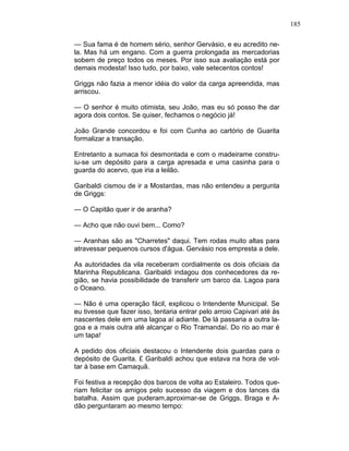 185
— Sua fama é de homem sério, senhor Gervásio, e eu acredito ne-
la. Mas há um engano. Com a guerra prolongada as mercadorias
sobem de preço todos os meses. Por isso sua avaliação está por
demais modesta! Isso tudo, por baixo, vale setecentos contos!
Griggs não fazia a menor idéia do valor da carga apreendida, mas
arriscou.
— O senhor é muito otimista, seu João, mas eu só posso lhe dar
agora dois contos. Se quiser, fechamos o negócio já!
João Grande concordou e foi com Cunha ao cartório de Guarita
formalizar a transação.
Entretanto a sumaca foi desmontada e com o madeirame constru-
iu-se um depósito para a carga apresada e uma casinha para o
guarda do acervo, que iria a leilão.
Garibaldi cismou de ir a Mostardas, mas não entendeu a pergunta
de Griggs:
— O Capitão quer ir de aranha?
— Acho que não ouvi bem... Como?
— Aranhas são as "Charretes" daqui. Tem rodas muito altas para
atravessar pequenos cursos d'água. Gervásio nos empresta a dele.
As autoridades da vila receberam cordialmente os dois oficiais da
Marinha Republicana. Garibaldi indagou dos conhecedores da re-
gião, se havia possibilidade de transferir um barco da. Lagoa para
o Oceano.
— Não é uma operação fácil, explicou o Intendente Municipal. Se
eu tivesse que fazer isso, tentaria entrar pelo arroio Capivari até às
nascentes dele em uma lagoa aí adiante. De lá passaria a outra la-
goa e a mais outra até alcançar o Rio Tramandaí. Do rio ao mar é
um tapa!
A pedido dos oficiais destacou o Intendente dois guardas para o
depósito de Guarita. £ Garibaldi achou que estava na hora de vol-
tar à base em Camaquã.
Foi festiva a recepção dos barcos de volta ao Estaleiro. Todos que-
riam felicitar os amigos pelo sucesso da viagem e dos lances da
batalha. Assim que puderam,aproximar-se de Griggs, Braga e A-
dão perguntaram ao mesmo tempo:
 