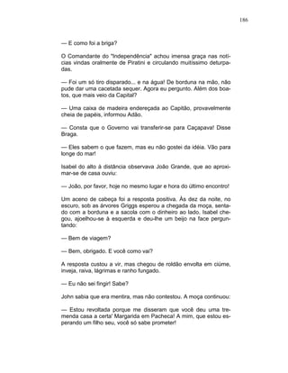 186
— E como foi a briga?
O Comandante do "Independência" achou imensa graça nas notí-
cias vindas oralmente de Piratini e circulando muitíssimo deturpa-
das.
— Foi um só tiro disparado... e na água! De borduna na mão, não
pude dar uma cacetada sequer. Agora eu pergunto. Além dos boa-
tos, que mais veio da Capital?
— Uma caixa de madeira endereçada ao Capitão, provavelmente
cheia de papéis, informou Adão.
— Consta que o Governo vai transferir-se para Caçapava! Disse
Braga.
— Eles sabem o que fazem, mas eu não gostei da idéia. Vão para
longe do mar!
Isabel do alto à distância observava João Grande, que ao aproxi-
mar-se de casa ouviu:
— João, por favor, hoje no mesmo lugar e hora do último encontro!
Um aceno de cabeça foi a resposta positiva. Às dez da noite, no
escuro, sob as árvores Griggs esperou a chegada da moça, senta-
do com a borduna e a sacola com o dinheiro ao lado. Isabel che-
gou, ajoelhou-se à esquerda e deu-lhe um beijo na face pergun-
tando:
— Bem de viagem?
— Bem, obrigado. E você como vai?
A resposta custou a vir, mas chegou de roldão envolta em ciúme,
inveja, raiva, lágrimas e ranho fungado.
— Eu não sei fingir! Sabe?
John sabia que era mentira, mas não contestou. A moça continuou:
— Estou revoltada porque me disseram que você deu uma tre-
menda casa a certa' Margarida em Pacheca! A mim, que estou es-
perando um filho seu, você só sabe prometer!
 