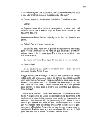 187
^ — Vou entregar o que você pediu, um começo de vida para você
e seu futuro marido. Afinal, o rapaz casa ou não casa?
— Casamos quando você me der o dinheiro. Quando receberei?
— Calma!
— Esperar o que? Que continue me sujeitando a seus caprichos?
Primeiro quero ver o dinheiro aqui na minha mão. Depois eu fico
boazinha de novo.
O conceito de Isabel baixou mais alguns pontos, depois desta res-
posta.
— Calma! Fale sobre seu casamento!
— Eu disse a meu noivo que o pai da criança morreu e eu estou
para receber uma herança. Na hora cm que eu receber o dinheiro.
Aristeu marca o dia do casamento. Ele já tem onde construir o ran-
cho em Pacheca...
— Eu trouxe o dinheiro. Está aqui! E bateu com a mão na sacola.
— Quinhentos?
— Se eu soubesse que bastava a metade, com certeza não traria
um conto de réis. Tome, é seu!
Griggs levantou-se e entregou a sacola. São dolorosas as despe-
didas. Esta não foi exceção. Isabel, se por um lado ficara contente
com o dinheiro, a "herança", mais que suficiente para casar-se, pe-
lo outro decepcionou-se. João Grande não a desejava como mu-
lher, nem lhe tinha mais o menor carinho. Ela sabia que perdera
para sempre o mais doce e amável dos amantes que possuíra.
Uma tristeza!
João Grande, andando para casa, sentia-se profundamente frus-
trado. A experiência de vida e de confessionário davam-lhe certo
conhecimento da miséria humana, mas ainda se surpreendia ao
detectar o interesse sórdido e a pouca vergonha! Lamentou que a
criança por nascer, sua filha, ou não, provavelmente não, tivesse
por mãe Isabel! Fora precipitado em assinar contrato sério e peri-
goso com a República Riograndense para honrar compromisso in-
significante. Poderia estar agora a caminho de Montevidéu e de lá
para o mundo livre e aberto... Suspirou fundo e rezou:
 