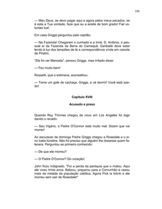 188
— Meu Deus, se devo pagar aqui e agora pelos meus pecados, se
é esta a Tua vontade, faze que eu a aceite de bom grado! Fiat vo-
luntas tua!
Em casa Griggs perguntou pelo capitão.
— Na Fazenda! Chegaram o cunhado e a irmã. D. Antônia, o pes-
soal aí da Fazenda da Barra do Camaquã. Garibaldi deve estar
lendo à luz dos lampiões de lá a correspondência vinda em caixote
de Piratini.
"Ele foi ver Manoela". pensou Griggs, mas irritado disse:
— Fez muito bem!
Rossetti, que o estimava, aconselhou:
— Tome um gole de cachaça, Griggs. e vá dormir! Você está aze-
do!
Capítulo XVIII
Acusado e preso
Quando Roy Thinnes chegou de novo em Los Angeles foi logo
dando o recado:
— Seu Vigário, o Padre O'Connor está muito mal. Dizem que vai
morrer!
Ao escurecer de domingo Padre Griggs chegou a Rosedale e o si-
no batia fúnebre. Não foi preciso que alguém lhe dissesse quem fa-
lecera. Perguntou ao primeiro conhecido:
— De que ele morreu?
— O Padre O'Connor? Do coração!
John ficou indignado. "Foi a perda da paróquia que o matou. Aqui
ele viveu trinta anos. Balizou, preparou para a Comunhão e casou
mais da metade da população católica. Agora Pick ia tirá-lo e ele
morreu sem sair de Rosedale!"
 