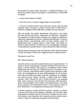 189
Na sacristia da igreja matriz encontrou o colega Richardson, que
ainda não tomara posse da paróquia, cumprimentou-o secamente
e indagou:
— A que horas faleceu o Padre?
— Faz uma hora, ou menos. Griggs dirigiu-se ao sacristão:
— Procure a casula branca mais bonita que houver, alva de linho
bordada, estola. manipulo e cíngulo. Vamos vestir o Padre Paul. O
velório e a sepultura dele serão aqui na igreja que ele construiu!
Não era pedido, era ordem. Richardson não gostou, mas sentiu
que não era hora de discutir. Marcharam os três para o hospital e
ao chegarem lá, estava sendo entregue rico caixão de madeira la-
vrada com aplicações de bronze, presente dos McKinley. O velho e
querido Pároco, paramentado, como se fosse celebrar missa, foi
transportado para a igreja, aberta a noite inteira, com gente en-
trando e saindo sempre. O enterro foi uma consagração. Católicos
e não-católicos acompanharam o velho sacerdote à última morada.
Àquela noite em casa dos pais com Big Pat e Mary ainda chorando
a morte do amigo o Padre John Griggs escreveu a seguinte carta:
"Monsenhor Jack Pick,
DD. Vigário Capitular.
Lamento escrever ao senhor pela primeira vez e nestes termos. Fui
amigo e venero compungido a memória do Padre Paul O'Connor. a
quem o senhor indireta, mas positiva e cruelmente matou ontem!
Infelizmente não há artigo do Código Penal, que o condene e o po-
nha no cárcere, onde deveria estar purgando seus pecados e refle-
tindo nas conseqüências de suas arbitrariedades. A Lei Humana,
onde não há evidência de dolo, imperícia, ignorância, ou negligên-
cia, deixa de punir. Dessa, portanto, o senhor está livre. Existe,
contudo, outro Tribunal em que o Direito Romano e as seqüelas
dele, como o Corpus Juris Canonici não funcionam. Não há promo-
tores, nem advogados, nem jurados, nem testemunhas, nem assis-
tência, apenas o réu: Monsenhor Pick e O Juiz Supremo, Deus. Ê
bom, Monsenhor, ir se preparando desde já para enfrenta-Lo!
O senhor começou a matar O'Connor quando o chamou a Jackson
e deu-lhe trinta dias para entregar a paróquia, que ele amou apai-
xonadamente durante mais de trinta anos. Paróquia de que ele ti-
nha ciúmes e que fecundou com relevantes obras sociais, provo-
cando a inveja e a cobiça dos arquitetos de obras feitas.
 