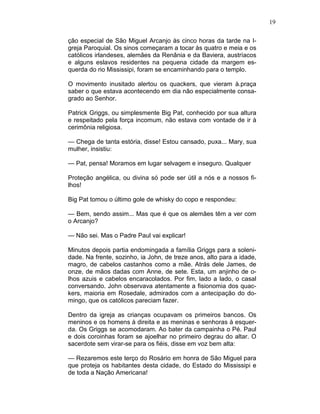 19
ção especial de São Miguel Arcanjo às cinco horas da tarde na I-
greja Paroquial. Os sinos começaram a tocar às quatro e meia e os
católicos irlandeses, alemães da Renânia e da Baviera, austríacos
e alguns eslavos residentes na pequena cidade da margem es-
querda do rio Mississipi, foram se encaminhando para o templo.
O movimento inusitado alertou os quackers, que vieram à.praça
saber o que estava acontecendo em dia não especialmente consa-
grado ao Senhor.
Patrick Griggs, ou simplesmente Big Pat, conhecido por sua altura
e respeitado pela força incomum, não estava com vontade de ir à
cerimônia religiosa.
— Chega de tanta estória, disse! Estou cansado, puxa... Mary, sua
mulher, insistiu:
— Pat, pensa! Moramos em lugar selvagem e inseguro. Qualquer
Proteção angélica, ou divina só pode ser útil a nós e a nossos fi-
lhos!
Big Pat tomou o último gole de whisky do copo e respondeu:
— Bem, sendo assim... Mas que é que os alemães têm a ver com
o Arcanjo?
— Não sei. Mas o Padre Paul vai explicar!
Minutos depois partia endomingada a família Griggs para a soleni-
dade. Na frente, sozinho, ia John, de treze anos, alto para a idade,
magro, de cabelos castanhos como a mãe. Atrás dele James, de
onze, de mãos dadas com Anne, de sete. Esta, um anjinho de o-
lhos azuis e cabelos encaracolados. Por fim, lado a lado, o casal
conversando. John observava atentamente a fisionomia dos quac-
kers, maioria em Rosedale, admirados com a antecipação do do-
mingo, que os católicos pareciam fazer.
Dentro da igreja as crianças ocupavam os primeiros bancos. Os
meninos e os homens à direita e as meninas e senhoras à esquer-
da. Os Griggs se acomodaram. Ao bater da campainha o Pé. Paul
e dois coroinhas foram se ajoelhar no primeiro degrau do altar. O
sacerdote sem virar-se para os fiéis, disse em voz bem alta:
— Rezaremos este terço do Rosário em honra de São Miguel para
que proteja os habitantes desta cidade, do Estado do Mississipi e
de toda a Nação Americana!
 