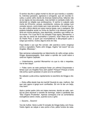 190
O senhor deu-lhe o golpe mortal no dia em que mandou o substitu-
to, indivíduo grosseiro, agressivo e arrogante, que em reunião in-
sultou o pobre velho diante de diversas testemunhas, faltando não
só às regras de boa educação, mas também à caridade cristã, fun-
damental na religião que professamos. O senhor é culpado pela
morte de O'Connor, porque, exorbitando, colocou de castigo num
corredor escuro, como traste sem mais serventia, o homem que lu-
tou até o último alento por essa mesma Igreja, que o castigava. Ele
poderia trabalhar ainda na Vinha do Senhor e se ofereceu para fa-
zê-lo em minha paróquia, mas deprimido, acreditou que melhor se-
ria morrer. Foi o que fez! E do coração! Faça agora, Monsenhor, o
que não se cansa de aconselhar o próximo, reze! Reze por alma
do Padre Paul, a quem por incompetência e dês-preparo para o
cargo que exerce, roubou alguns anos de vida.
Faça desta o uso que lhe convier, até usando-a como vingança
contra o signatário: Padre John Griggs, Vigário "ad nutum" de Los
Angeles, Mississipi.”.
Nas semanas subseqüentes ao falecimento do velho amigo andou
Griggs desassossegado. Quis saber a opinião de Lucila sobre a
carta ao Vigário Capitular.
— Violentíssima, querido! Monsenhor viu que tu não o respeitas.
Vai te tirar daqui!
— Falas como se esta paróquia fosse um prêmio! Esqueceste o
tempo que Los Angeles ficou sem padre? Porque? Porque a Cúria
não achou quem quisesse vir para cá e te conhecer!
No sábado Lucila entrou rapidamente no escritório de Griggs e dis-
se:
— Estou aflita desde hoje de manhã! Quando te vejo, melhoro. Sei
que vais agora à igreja ouvir confissões. Só vim te dar um beijo,
meu bem!
Após o jantar padre John em trajes menores, devido ao calor, sen-
tou-se para escrever a homilia de domingo, sobre a parábola das
"Dez Virgens Prudentes". Apenas começara a ler os comentários
evangélicos sobre o texto, quando ouviu o grito:
— Socorro... Socorro!
Voz de mulher. Seria Lucila! O coração de Griggs bateu com força.
Vestiu ligeiro as calças e saiu porta a fora, pelos fundos da casa.
 