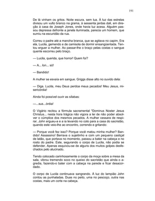 191
De lá vinham os gritos. Noite escura, sem lua. À luz das estrelas
divisou um vulto branco na grama, à sessenta jardas dali, em dire-
ção à casa de Joseph Jones, onde havia luz acesa. Alguém pas-
sou depressa defronte a janela iluminada, parecia um homem, que
sumiu na escuridão da rua.
Correu o padre até a mancha branca, que se agitava no capim. Era
ela, Lucila, gemendo e de camisola de dormir ensangüentada. Ten-
tou erguer a mulher. Ao passar-lhe o braço pelas costas o sangue
quente escorreu pelo braço.
— Lucila, querida, que horror! Quem foi?
— A... lon... só!
— Bandido!
A mulher se esvaía em sangue. Griggs disse alto no ouvido dela:
— Diga. Lucila, meu Deus perdoa meus pecados! Meu Jesus, mi-
sericórdia!
Ainda foi possível ouvir as sílabas:
—...sus...órdia!
O Vigário recitou a fórmula sacramental "Dominus Noster Jesus
Christus... nesta hora trágica não vigora a lei de não poder absol-
ver o cúmplice dos mesmos pecados. A mulher cessara de respi-
rar. John ergueu-a e a ia levando no colo para a casa do sacristão,
quando este veio-lhe ao encontro, correndo e gritando:
— Porque você fez isso? Porque você matou minha mulher? Ban-
dido! Assassino! Berrava o sujeitinho e com um pequeno castiçal
de latão, que portava no momento, passou a bater na cabeça e no
rosto do padre. Este, segurando o corpo de Lucila, não podia se
defender. Apenas esquivou-se de alguns dos muitos golpes desfe-
chados pelo alucinado.
Tendo colocado carinhosamente o corpo da moça sobre a mesa da
sala, vibrou tremendo soco no queixo do sacristão que ainda o a-
gredia, fazendo-o bater com a cabeça na parede e ficar desacor-
dado.
O corpo de Lucila continuava sangrando. À luz do lampião John
contou as punhaladas. Duas no peito, uma no pescoço, outra nas
costas, mais um corte na cabeça.
 