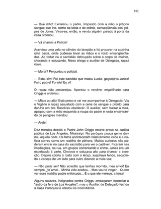 192
— Que ódio! Exclamou o padre, limpando com a mão o próprio
sangue que lhe. corria da testa e do crânio, conseqüência dos gol-
pes de Jones. Virou-se, então, e vendo alguém parado à porta da
casa ordenou:
— Vá chamar a Polícia!
Acendeu uma vela no cilindro do lampião e foi procurar na cozinha
uma bacia, onde pudesse lavar as mãos e o rosto ensangüenta-
dos. Ao voltar viu o sacristão debruçado sobre o corpo da mulher,
chorando e soluçando. Nisso chega o auxiliar de Delegado, rapaz
novo.
— Morta? Perguntou o policial.
— Está, sim! Foi este bandido que matou Lucila, gaguejava Jones!
Foi o padre! Foi ele! Eu vi!
O rapaz não pestanejou. Apontou o revolver engatilhado para
Griggs e ordenou:
— Mãos ao alto! Está preso e vai me acompanhar à Delegacia! Viu
o Vigário o rapaz assustado com a cena de sangue e pronto para
dar-lhe um tiro. Resolveu obedecer. O auxiliar, sem baixar a mira,
apalpou com a mão esquerda a roupa do padre e nada encontran-
do de perigoso mandou:
— Ande!
Dez minutos depois o Padre John Griggs estava preso na cadeia
pública de Los Angeles, Mississipi. Na paróquia pouca gente dor-
miu aquela noite. Os fatos aconteceram relativamente cedo e a no-
tícia correu como um rastilho de pólvora. Muitos curiosos não pu-
deram entrar na casa do sacristão para ver o cadáver. Ficaram nas
imediações, na rua, em grupos comentando o crime. Jones era um
espetáculo à parte. Chorava e soluçava alto para chamar a aten-
ção. Depois cobriu o rosto com o lenço, suspirava fundo, sacudin-
do a cabeça de um lado para outro dizendo à meia voz:
— Não pode ser! Não acredito que tenhas morrido, meu amor! Eu
sempre _te amei... Minha vida acabou... Mas vou te vingar... Quero
ver esse maldito padre enforcado... Ë o que ele merece, a forca!
Alguns rapazes, indignados contra Griggs, ameaçaram incendiar o
"antro da fera de Los Angeles", mas o Auxiliar de Delegado fechou
a Casa Paroquial e afastou os incendiários.
 