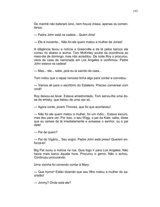 193
De manhã não bateram sino, nem houve missa, apenas os comen-
tários:
— Padre John está na cadeia... Quem diria!
— Ele é inocente... Não foi ele quem matou a mulher de Jones!
A diligência levou a notícia a Greenville e de lá pelos barcos ela
correu rio abaixo e acima. Tom McKinley soube da ocorrência ao
meio-dia de domingo, mas não acreditou. De noite Roy o procurou,
viera da casa da namorada em Los Angeles e confirmou. Padre
John estava na cadeia!
— Mas... ele... sabe, pois eu ia saindo de casa...
Tom notou que o rapaz nervoso tinha algo para contar e convidou:
— Vamos ali para o escritório do Estaleiro. Preciso conversar com
você!
Roy deixou-se levar. Estava amedrontado. Tom serviu-lhe uma do-
se de whisky, que bebeu de uma vez só.
— Agora conte, jovem Thinnes, que foi que aconteceu!
— Não foi ele quem matou a mulher, foi um índio... Estava escuro,
mas deu para ver. Por isso, o seu Wigg, o pai da Kate, sabe, disse
que eu saísse de lá imediatamente e avisasse o senhor, ou o pai
dele!
— Pai de quem?
— Pai do Vigário... Seu sogro. Padre John está preso! Querem en-
forcá-lo!
Big Pat ouviu a notícia na rua. Quis logo ir para Los Angeles. Não
havia mais barco àquela hora. Procurou o genro. Não o achou.
Continuou procurando.
Uma vizinha foi correndo contar à Mary:
— Que horror! Estão dizendo que seu filho matou a mulher do sa-
cristão!
— Jimmy? Onde está ele?
 