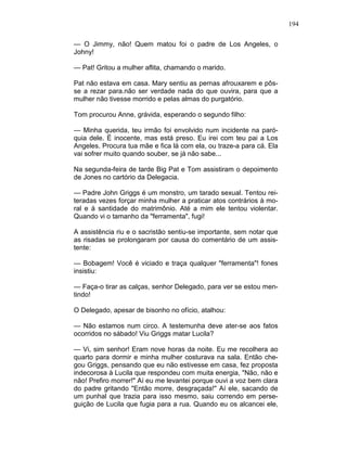 194
— O Jimmy, não! Quem matou foi o padre de Los Angeles, o
Johny!
— Pat! Gritou a mulher aflita, chamando o marido.
Pat não estava em casa. Mary sentiu as pernas afrouxarem e pôs-
se a rezar para.não ser verdade nada do que ouvira, para que a
mulher não tivesse morrido e pelas almas do purgatório.
Tom procurou Anne, grávida, esperando o segundo filho:
— Minha querida, teu irmão foi envolvido num incidente na paró-
quia dele. É inocente, mas está preso. Eu irei com teu pai a Los
Angeles. Procura tua mãe e fica lá com ela, ou traze-a para cá. Ela
vai sofrer muito quando souber, se já não sabe...
Na segunda-feira de tarde Big Pat e Tom assistiram o depoimento
de Jones no cartório da Delegacia.
— Padre John Griggs é um monstro, um tarado sexual. Tentou rei-
teradas vezes forçar minha mulher a praticar atos contrários à mo-
ral e à santidade do matrimônio. Até a mim ele tentou violentar.
Quando vi o tamanho da "ferramenta", fugi!
A assistência riu e o sacristão sentiu-se importante, sem notar que
as risadas se prolongaram por causa do comentário de um assis-
tente:
— Bobagem! Você é viciado e traça qualquer "ferramenta"! fones
insistiu:
— Faça-o tirar as calças, senhor Delegado, para ver se estou men-
tindo!
O Delegado, apesar de bisonho no ofício, atalhou:
— Não estamos num circo. A testemunha deve ater-se aos fatos
ocorridos no sábado! Viu Griggs matar Lucila?
— Vi, sim senhor! Eram nove horas da noite. Eu me recolhera ao
quarto para dormir e minha mulher costurava na sala. Então che-
gou Griggs, pensando que eu não estivesse em casa, fez proposta
indecorosa à Lucila que respondeu com muita energia, "Não, não e
não! Prefiro morrer!" Aí eu me levantei porque ouvi a voz bem clara
do padre gritando "Então morre, desgraçada!" Aí ele, sacando de
um punhal que trazia para isso mesmo, saiu correndo em perse-
guição de Lucila que fugia para a rua. Quando eu os alcancei ele,
 