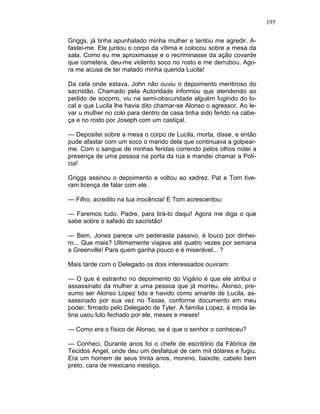 195
Griggs, já tinha apunhalado minha mulher e tentou me agredir. A-
fastei-me. Ele juntou o corpo da vítima e colocou sobre a mesa da
sala. Como eu me aproximasse e o recriminasse da ação covarde
que cometera, deu-me violento soco no rosto e me derrubou. Ago-
ra me acusa de ter matado minha querida Lucila!
Da cela onde estava, John não ouviu o depoimento mentiroso do
sacristão. Chamado pela Autoridade informou que atendendo ao
pedido de socorro, viu na semi-obscuridade alguém fugindo do lo-
cal e que Lucila lhe havia dito chamar-se Alonso o agressor. Ao le-
var u mulher no colo para dentro de casa tinha sido ferido na cabe-
ça e no rosto por Joseph com um castiçal.
— Depositei sobre a mesa o corpo de Lucila, morta, disse, e então
pude afastar com um soco o marido dela que continuava a golpear-
me. Com o sangue de minhas feridas correndo pelos olhos notei a
presença de uma pessoa na porta da rua e mandei chamar a Polí-
cia!
Griggs assinou o depoimento e voltou ao xadrez. Pat e Tom tive-
ram licença de falar com ele.
— Filho, acredito na tua inocência! E Tom acrescentou:
— Faremos tudo, Padre, para tirá-lo daqui! Agora me diga o que
sabe sobre o safado do sacristão!
— Bem, Jones parece um pederasta passivo, é louco por dinhei-
ro... Que mais? Ultimamente viajava até quatro vezes por semana
a Greenville! Para quem ganha pouco e é miserável... ?
Mais tarde com o Delegado os dois interessados ouviram:
— O que é estranho no depoimento do Vigário é que ele atribui o
assassinato da mulher a uma pessoa que já morreu, Alonso, pre-
sumo ser Alonso Lopez tido e havido como amante de Lucila, as-
sassinado por sua vez no Texas, conforme documento em meu
poder, firmado pelo Delegado de Tyler. A família Lopez, à moda la-
tina usou luto fechado por ele, meses e meses!
— Como era o físico de Alonso, se é que o senhor o conheceu?
— Conheci. Durante anos foi o chefe de escritório da Fábrica de
Tecidos Angel, onde deu um desfalque de cem mil dólares e fugiu.
Era um homem de seus trinta anos, moreno, baixote, cabelo bem
preto, cara de mexicano mestiço.
 