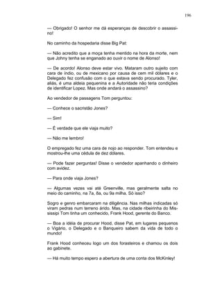 196
— Obrigado! O senhor me dá esperanças de descobrir o assassi-
no!
No caminho da hospedaria disse Big Pat:
— Não acredito que a moça tenha mentido na hora da morte, nem
que Johny tenha se enganado ao ouvir o nome de Alonso!
— De acordo! Alonso deve estar vivo. Mataram outro sujeito com
cara de índio, ou de mexicano por causa de cem mil dólares e o
Delegado fez confusão com o que estava sendo procurado. Tyler,
aliás, é uma aldeia pequenina e a Autoridade não teria condições
de identificar Lopez. Mas onde andará o assassino?
Ao vendedor de passagens Tom perguntou:
— Conhece o sacristão Jones?
— Sim!
— É verdade que ele viaja muito?
— Não me lembro!
O empregado fez uma cara de nojo ao responder. Tom entendeu e
mostrou-lhe uma cédula de dez dólares.
— Pode fazer perguntas! Disse o vendedor apanhando o dinheiro
com avidez.
— Para onde viaja Jones?
— Algumas vezes vai até Greenville, mas geralmente salta no
meio do caminho, na 7a, 8a, ou 9a milha. Só isso?
Sogro e genro embarcaram na diligência. Nas milhas indicadas só
viram pedras num terreno árido. Mas, na cidade ribeirinha do Mis-
sissipi Tom tinha um conhecido, Frank Hood, gerente do Banco.
— Boa a idéia de procurar Hood, disse Pat, em lugares pequenos
o Vigário, o Delegado e o Banqueiro sabem da vida de todo o
mundo!
Frank Hood conheceu logo um dos forasteiros e chamou os dois
ao gabinete.
— Há muito tempo espero a abertura de uma conta dos McKinley!
 