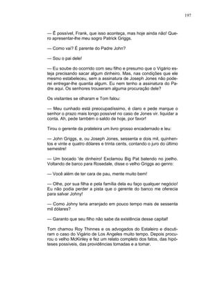 197
— Ê possível, Frank, que isso aconteça, mas hoje ainda não! Que-
ro apresentar-lhe meu sogro Patrick Griggs.
— Como vai? É parente do Padre John?
— Sou o pai dele!
— Eu soube do ocorrido com seu filho e presumo que o Vigário es-
teja precisando sacar algum dinheiro. Mas, nas condições que ele
mesmo estabeleceu, sem a assinatura de Joseph Jones não pode-
rei entregar-lhe quantia algum. Eu nem tenho a assinatura do Pa-
dre aqui. Os senhores trouxeram alguma procuração dele?
Os visitantes se olharam e Tom falou:
— Meu cunhado está preocupadíssimo, é claro e pede marque o
senhor o prazo mais longo possível no caso de Jones vir. liquidar a
conta. Ah, pede também o saldo de hoje, por favor!
Tirou o gerente da prateleira um livro grosso encadernado e leu:
— John Griggs, e, ou Joseph Jones, sessenta e dois mil, quinhen-
tos e vinte e quatro dólares e trinta cents, contando o juro do último
semestre!
— Um bocado 'de dinheiro! Exclamou Big Pat batendo no joelho.
Voltando de barco para Rosedale, disse o velho Griggs ao genro:
— Você além de ter cara de pau, mente muito bem!
— Olhe, por sua filha e pela família dela eu faço qualquer negócio!
Eu não podia perder a pista que o gerente do banco me oferecia
para salvar Johny!
— Como Johny teria arranjado em pouco tempo mais de sessenta
mil dólares?
— Garanto que seu filho não sabe da existência desse capital!
Tom chamou Roy Thinnes e os advogados do Estaleiro e discuti-
ram o caso do Vigário de Los Angeles muito tempo. Depois procu-
rou o velho McKinley e fez um relato completo dos fatos, das hipó-
teses possíveis, das providências tomadas e a tomar.
 