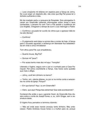 198
— Leve cinqüenta mil dólares em espécie para a fiança de Johny.
Se o juiz exigir um depósito alto. não creio que Big Pat possa ter o
dinheiro suficiente à mão.
Nó dia imediato partiu a caravana de Rosedale. Dois advogados fi-
caram em Greenville colhendo informações sobre Jones e seus
conhecidos, o terceiro foi com Tom e Pat assistir a audiência em
Los Angeles. Chegaram a tempo de ouvir o Juiz interrogar o Padre:
— Confirma o acusado ter ouvido da vítima que o agressor dela te-
ria sido Alonso?
— Confirmo!
— O julgamento será daqui a quinze dias a contar de hoje. A fiança
para o acusado aguardar a sentença em liberdade fica estabeleci-
da em vinte e cinco mil dólares!
Tom olhou para Pat, que empalideceu.
— Quanto trouxe, Big Pat?
— Quinze mil "paus"!
— Por acaso tenho mais dez mil aqui. Tranqüilo!
Liberado o Vigário, seguiu com o pai e o cunhado para a Casa Pa-
roquial. Pat achou exorbitante a fiança, mas havia outra questão
que mais o afligia.
— Johny, você tem dinheiro no banco?
— Tenho, sim, oitenta dólares, ou por aí na minha conta e seiscen-
tos na conta da Igreja. Porque?
— Em que banco? Aqui. ou em Greenville?
— Claro, que aqui! Perguntas estranhas! Que está acontecendo?
Contaram-lhe então o que o gerente Hood. de Greenville lhes dis-
sera sobre a conta de Joseph fones, e, ou, John Griggs, sem a as-
sinatura deste.
O Vigário ficou pensativo e terminou dizendo:
— Não sei onde esse maroto arranjou tanto dinheiro. Meu ante-
cessor, Padre Andrews trouxe fones e a mulher para cá, porque
 