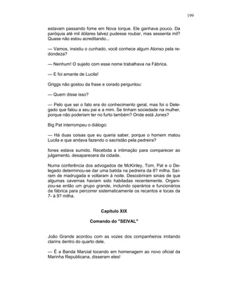 199
estavam passando fome em Nova Iorque. Ele ganhava pouco. Da
paróquia até mil dólares talvez pudesse roubar, mas sessenta mil?
Quase não estou acreditando...
— Vamos, insistiu o cunhado, você conhece algum Alonso pela re-
dondeza?
— Nenhum! O sujeito com esse nome trabalhava na Fábrica.
— E foi amante de Lucila!
Griggs não gostou da frase e corado perguntou:
— Quem disse isso?
— Pelo que sei o fato era do conhecimento geral, mas foi o Dele-
gado que falou a seu pai e a mim. Se tinham sociedade na mulher,
porque não poderiam ter no furto também? Onde está Jones?
Big Pat interrompeu o diálogo:
— Há duas coisas que eu queria saber, porque o homem matou
Lucila e que andava fazendo o sacristão pela pedreira?
fones estava sumido. Recebida a intimação para comparecer ao
julgamento, desaparecera da cidade.
Numa conferência dos advogados de McKinley, Tom, Pat e o De-
legado determinou-se dar uma batida na pedreira da 8? milha. Saí-
ram de madrugada e voltaram à noite. Descobriram sinais de que
algumas cavernas haviam sido habitadas recentemente. Organi-
zou-se então um grupo grande, incluindo operários e funcionários
da fábrica para percorrer sistematicamente os recantos e tocas da
7- à 9? milha.
Capítulo XIX
Comando do "SEIVAL"
João Grande acordou com as vozes dos companheiros imitando
clarins dentro do quarto dele.
— É a Banda Marcial tocando em homenagem ao novo oficial da
Marinha Republicana, disseram eles!
 
