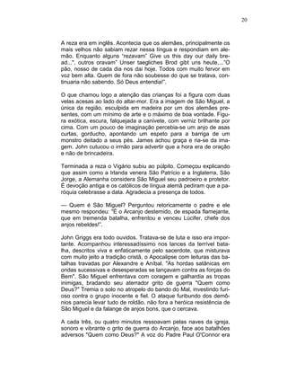 20
A reza era em inglês. Acontecia que os alemães, principalmente os
mais velhos não sabiam rezar nessa língua e respondiam em ale-
mão. Enquanto alguns “rezavam” Give us this day our daily bre-
ad...", outros oravam” Unser taegliches Brod gibt uns heute,...”O
pão, nosso de cada dia nos dai hoje. Todos com muito fervor em
voz bem alta. Quem de fora não soubesse do que se tratava, con-
tinuaria não sabendo. Só Deus entendia!”.
O que chamou logo a atenção das crianças foi a figura com duas
velas acesas ao lado do altar-mor. Era a imagem de São Miguel, a
única da região, esculpida em madeira por um dos alemães pre-
sentes, com um mínimo de arte e o máximo de boa vontade. Figu-
ra exótica, escura, falquejada a canivete, com verniz brilhante por
cima. Com um pouco de imaginação percebia-se um anjo de asas
curtas, gorducho, apontando um espeto para a barriga de um
monstro deitado a seus pés. James achou graça e ria-se da ima-
gem. John cutucou o irmão para advertir que a hora era de oração
e não de brincadeira.
Terminada a reza o Vigário subiu ao púlpito. Começou explicando
que assim como a Irlanda venera São Patrício e a Inglaterra, São
Jorge, a Alemanha considera São Miguel seu padroeiro e protetor.
É devoção antiga e os católicos de língua alemã pediram que a pa-
róquia celebrasse a data. Agradecia a presença de todos.
— Quem é São Miguel? Perguntou retoricamente o padre e ele
mesmo respondeu: "É o Arcanjo destemido, de espada flamejante,
que em tremenda batalha, enfrentou e venceu Lúcifer, chefe dos
anjos rebeldes!”.
John Griggs era todo ouvidos. Tratava-se de luta e isso era impor-
tante. Acompanhou interessadíssimo nos lances da terrível bata-
lha, descritos viva e enfaticamente pelo sacerdote, que misturava
com muito jeito a tradição cristã, o Apocalipse com leituras das ba-
talhas travadas por Alexandre e Aníbal. "As hordas satânicas em
ondas sucessivas e desesperadas se lançavam contra as forças do
Bem". São Miguel enfrentava com coragem e galhardia as tropas
inimigas, bradando seu aterrador grito de guerra "Quem como
Deus?" Tremia o solo no atropelo do bando do Mal, investindo furi-
oso contra o grupo inocente e fiel. O ataque furibundo dos demô-
nios parecia levar tudo de roldão, não fora a heróica resistência de
São Miguel e da falange de anjos bons, que o cercava.
A cada três, ou quatro minutos ressoavam pelas naves da igreja,
sonoro e vibrante o grito de guerra do Arcanjo, face aos batalhões
adversos "Quem como Deus?" A voz do Padre Paul O'Connor era
 