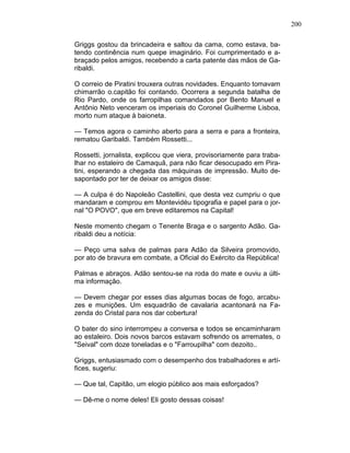 200
Griggs gostou da brincadeira e saltou da cama, como estava, ba-
tendo continência num quepe imaginário. Foi cumprimentado e a-
braçado pelos amigos, recebendo a carta patente das mãos de Ga-
ribaldi.
O correio de Piratini trouxera outras novidades. Enquanto tomavam
chimarrão o.capitão foi contando. Ocorrera a segunda batalha de
Rio Pardo, onde os farropilhas comandados por Bento Manuel e
Antônio Neto venceram os imperiais do Coronel Guilherme Lisboa,
morto num ataque à baioneta.
— Temos agora o caminho aberto para a serra e para a fronteira,
rematou Garibaldi. Também Rossetti...
Rossetti, jornalista, explicou que viera, provisoriamente para traba-
lhar no estaleiro de Camaquã, para não ficar desocupado em Pira-
tini, esperando a chegada das máquinas de impressão. Muito de-
sapontado por ter de deixar os amigos disse:
— A culpa é do Napoleão Castellini, que desta vez cumpriu o que
mandaram e comprou em Montevidéu tipografia e papel para o jor-
nal "O POVO", que em breve editaremos na Capital!
Neste momento chegam o Tenente Braga e o sargento Adão. Ga-
ribaldi deu a notícia:
— Peço uma salva de palmas para Adão da Silveira promovido,
por ato de bravura em combate, a Oficial do Exército da República!
Palmas e abraços. Adão sentou-se na roda do mate e ouviu a últi-
ma informação.
— Devem chegar por esses dias algumas bocas de fogo, arcabu-
zes e munições. Um esquadrão de cavalaria acantonará na Fa-
zenda do Cristal para nos dar cobertura!
O bater do sino interrompeu a conversa e todos se encaminharam
ao estaleiro. Dois novos barcos estavam sofrendo os arremates, o
"Seival" com doze toneladas e o "Farroupilha" com dezoito..
Griggs, entusiasmado com o desempenho dos trabalhadores e artí-
fices, sugeriu:
— Que tal, Capitão, um elogio público aos mais esforçados?
— Dê-me o nome deles! Eli gosto dessas coisas!
 