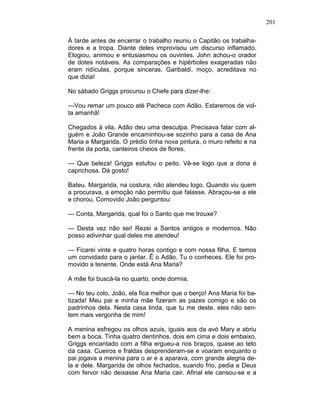 201
À tarde antes de encerrar o trabalho reuniu o Capitão os trabalha-
dores e a tropa. Diante deles improvisou um discurso inflamado.
Elogiou, animou e entusiasmou os ouvintes. John achou-o orador
de dotes notáveis. As comparações e hipérboles exageradas não
eram ridículas, porque sinceras. Garibaldi, moço, acreditava no
que dizia!
No sábado Griggs procurou o Chefe para dizer-lhe:
—Vou remar um pouco até Pacheca com Adão. Estaremos de vol-
ta amanhã!
Chegados à vila, Adão deu uma desculpa. Precisava falar com al-
guém e João Grande encaminhou-se sozinho para a casa de Ana
Maria e Margarida. O prédio tinha nova pintura, o muro refeito e na
frente da porta, canteiros cheios de flores.
— Que beleza! Griggs estufou o peito. Vê-se logo que a dona é
caprichosa. Dá gosto!
Bateu. Margarida, na costura, não atendeu logo. Quando viu quem
a procurava, a emoção não permitiu que falasse. Abraçou-se a ele
e chorou. Comovido João perguntou:
— Conta, Margarida, qual foi o Santo que me trouxe?
— Desta vez não sei! Rezei a Santos antigos e modernos. Não
posso adivinhar qual deles me atendeu!
— Ficarei vinte e quatro horas contigo e com nossa filha. E temos
um convidado para o jantar. Ê o Adão. Tu o conheces. Ele foi pro-
movido a tenente. Onde está Ana Maria?
A mãe foi buscá-la no quarto, onde dormia.
— No teu colo, João, ela fica melhor que o berço! Ana Maria foi ba-
tizada! Meu pai e minha mãe fizeram as pazes comigo e são os
padrinhos dela. Nesta casa linda, que tu me deste. eles não sen-
tem mais vergonha de mim!
A menina esfregou os olhos azuis, iguais aos da avó Mary e abriu
bem a boca. Tinha quatro dentinhos, dois em cima e dois embaixo.
Griggs encantado com a filha ergueu-a nos braços, quase ao teto
da casa. Cueiros e fraldas desprenderam-se e voaram enquanto o
pai jogava a menina para o ar e a aparava, com grande alegria de-
la e dele. Margarida de olhos fechados, suando frio, pedia a Deus
com fervor não deixasse Ana Maria cair. Afinal ele cansou-se e a
 
