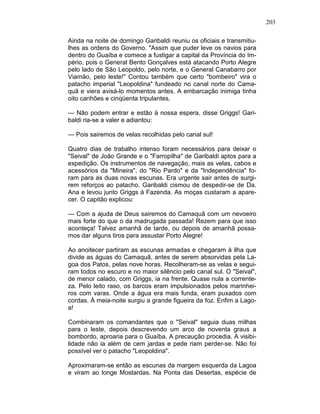 203
Ainda na noite de domingo Garibaldi reuniu os oficiais e transmitiu-
lhes as ordens do Governo. "Assim que puder leve os navios para
dentro do Guaíba e comece a fustigar a capital da Província do Im-
pério, pois o General Bento Gonçalves está atacando Porto Alegre
pelo lado de São Leopoldo, pelo norte, e o General Canabarro por
Viamão, pelo leste!" Contou também que certo "bombeiro" vira o
patacho imperial "Leopoldina" fundeado no canal norte do Cama-
quã e viera avisá-lo momentos antes. A embarcação inimiga tinha
oito canhões e cinqüenta tripulantes.
— Não podem entrar e estão à nossa espera, disse Griggs! Gari-
baldi ria-se a valer e adiantou:
— Pois sairemos de velas recolhidas pelo canal sul!
Quatro dias de trabalho intenso foram necessários para deixar o
"Seival" de João Grande e o "Farropilha" de Garibaldi aptos para a
expedição. Os instrumentos de navegação, mais as velas, cabos e
acessórios da "Mineira", do "Rio Pardo" e da "Independência" fo-
ram para as duas novas escunas. Era urgente sair antes de surgi-
rem reforços ao patacho. Garibaldi cismou de despedir-se de Da.
Ana e levou junto Griggs à Fazenda. As moças custaram a apare-
cer. O capitão explicou:
— Com a ajuda de Deus sairemos do Camaquã com um nevoeiro
mais forte do que o da madrugada passada! Rezem para que isso
aconteça! Talvez amanhã de tarde, ou depois de amanhã possa-
mos dar alguns tiros para assustar Porto Alegre!
Ao anoitecer partiram as escunas armadas e chegaram à ilha que
divide as águas do Camaquã, antes de serem absorvidas pela La-
goa dos Patos, pelas nove horas. Recolheram-se as velas e segui-
ram todos no escuro e no maior silêncio pelo canal sul. O "Seival",
de menor calado, com Griggs, ia na frente. Quase nula a corrente-
za. Pelo leito raso, os barcos eram impulsionados pelos marinhei-
ros com varas. Onde a água era mais funda, eram puxados com
cordas. À meia-noite surgiu a grande figueira da foz. Enfim a Lago-
a!
Combinaram os comandantes que o "Seival" seguia duas milhas
para o leste, depois descrevendo um arco de noventa graus a
bombordo, aproaria para o Guaíba. A precaução procedia. A visibi-
lidade não ia além de cem jardas e pede riam perder-se. Não foi
possível ver o patacho "Leopoldina".
Aproximaram-se então as escunas da margem esquerda da Lagoa
e viram ao longe Mostardas. Na Ponta das Desertas, espécie de
 