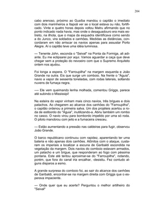 204
cabo arenoso, próximo ao Guaíba mandou o capitão o imediato
com dois marinheiros a Itapoã ver se o local estava ou não, fortifi-
cado. Vinte e quatro horas depois voltou Matru afirmando que no
ponto indicado nada havia, mas onde o desaguadouro era mais es-
treito, na ilhota, que o mapa da esquadra identificava como sendo
a do Junco, vira soldados e canhões. Medidas as distâncias, con-
cordaram em não arriscar os navios apenas para assustar Porto
Alegre. Aí o capitão teve uma idéia luminosa.
— Tenente John, esconda o "Seival" na Ponta da Formiga, ali adi-
ante. Eu me eclipsarei por aqui. Vamos aguardar a caça que deve
chegar sem a proteção do nevoeiro com que o Supremo Arquiteto
ontem nos ajudou.
Foi longa a espera. O "Farroupilha" na margem esquerda e João
Grande na outra. Eis que surge um comboio. Na frente o "Águia",
navio a vapor de sessenta toneladas, com rodas laterais, soltando
nuvens de fumaça negra.
—- Ele vem queimando lenha molhada, comentou Griggs, parece
até subindo o Mississipi!
Na esteira do vapor vinham mais cinco navios, três brigues e dois
patachos. Ao chegarem ao alcance dos canhões do "Farroupilha",
o capitão ordenou a primeira salva. Um dos projéteis acertou a ro-
da de estibordo do "Águia", inutilizando-a. Abriu também um rombo
no casco. O navio virou para bombordo impelido por uma só roda.
O piloto manobrou com jeito e a fumaceira cresceu.
— Estão aumentando a pressão nas caldeiras para fugir, observou
João Grande.
O barco republicano continuou com rapidez, aparentando ter uma
bateria e não apenas dois canhões. Atônitos com o ataque, custa-
ram os imperiais a localizar a escuna de Garibaldi escondida na
vegetação da margem. Dois navios do comboio estavam armados,
um patacho e um brigue, que responderam ao fogo com péssima
pontaria. Este até tentou aproximar-se do "Farroupilha", notando,
porém, que fora do canal iria encalhar, -desistiu. Fez contudo al-
guns disparos a esmo.
A grande surpresa do comboio foi, ao sair do alcance dos canhões
de Garibaldi, encontrar-se na margem direita com Griggs que o es-
perava impaciente.
— Onde quer que eu acerte? Perguntou o melhor artilheiro do
"Seival"
 